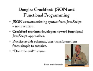 Douglas Crockford: JSON and
Functional Programming
•  JSON extracts existing syntax from JavaScript
– no invention.
•  Crockford reorients developers toward functional
JavaScript approaches.
•  Practice avoids schemas, uses transformations
from simple to massive.
•  “Don’t be evil” license.
Photo by niallkennedy
 