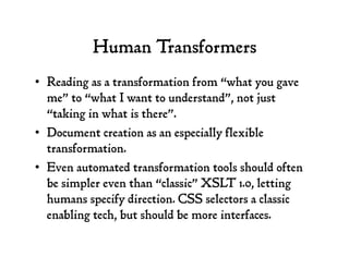 Human Transformers
•  Reading as a transformation from “what you gave
me” to “what I want to understand”, not just
“taking in what is there”.
•  Document creation as an especially flexible
transformation.
•  Even automated transformation tools should often
be simpler even than “classic” XSLT 1.0, letting
humans specify direction. CSS selectors a classic
enabling tech, but should be more interfaces.
 