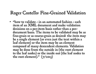 Roger Costello: Fine-Grained Validation
•  “how to validate - in an automated fashion - each
item of an XML document and make validation
decisions on a per-item basis rather than a per-
document basis. The items to be validated may be as
fine-grain or as course-grain as desired: the item may
be a single element (or even just the text within a
leaf element) or the item may be an element
composed of many descendent elements. Validation
may be done from the outside in (the root element
to the leaf nodes) or the inside out (the leaf nodes to
the root element).” (7/2013)
 