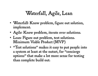 Waterfall, Agile, Lean
•  Waterfall: Know problem, figure out solution,
implement.
•  Agile: Know problem, iterate over solutions.
•  Lean: Figure out problem, test solutions.
Minimum Viable Product (MVP)
•  “Test solutions” makes it easy to put people into
a system at least at the outset, for “concierge
options” that make a lot more sense for testing
than complete build out.
 