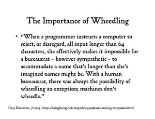 The Importance of Wheedling
•  “When a programmer instructs a computer to
reject, or disregard, all input longer than 64
characters, she effectively makes it impossible for
a bureaucrat – however sympathetic – to
accommodate a name that’s longer than she’s
imagined names might be. With a human
bureaucrat, there was always the possibility of
wheedling an exception; machines don’t
wheedle.”
Cory Doctorow, 7/2013. http://boingboing.net/2013/08/05/podcast-teaching-computers.html
 