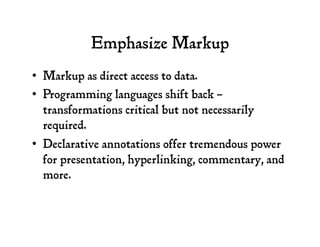 Emphasize Markup
•  Markup as direct access to data.
•  Programming languages shift back –
transformations critical but not necessarily
required.
•  Declarative annotations offer tremendous power
for presentation, hyperlinking, commentary, and
more.
 