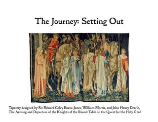 The Journey: Setting Out
Tapestry designed by Sir Edward Coley Burne-Jones, William Morris, and John Henry Dearle,
The Arming and Departure of the Knights of the Round Table on the Quest for the Holy Grail
 
