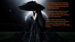 The Victorian Era held a lot of big
dresses and elegant hair- and they
reappeared as a big inspiration to
the Goth Subculture.
The literature also made its way to
the subculture, Edgar Allan Poe
being a huge hit and a very popular
figure in the subculture.
These Goths may like writing
poetry or drinking tea from teacups
and saucers. Plays and formal
parties are also popular for this type
of Goth
 