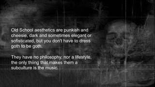 Old School aesthetics are punkish and
cheesie, dark and sometimes elegant or
sofisticated, but you don't have to dress
goth to be goth.
They have no philosophy, nor a lifestyle,
the only thiing that makes them a
subculture is the music.
 