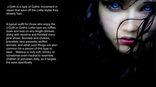 J-Goth is a type of Gothic movement in
Japan that spun off the Lolita styles they
already had
A typical outfit for those who enjoy the
J-Goth or Gothic Lolita type are ruffles,
bows and lace on any length dresses,
along with stockins and buckled mary-
jane shoes. Bonnets and chokers,
bracelets, lace parasols, stuffed
animals, and other such things are also
common for a person of this type to
wear. . Makeup is very soft, smoky, or
sometimes even neutral to resemble
children or porcelain dolls, so it targets
the eyes specifically.
 