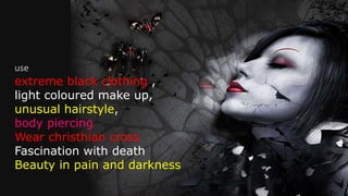 use
extreme black clothing ,
light coloured make up,
unusual hairstyle,
body piercing
Wear christhian cross
Fascination with death
Beauty in pain and darkness
 