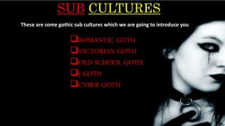 SUB CULTURES
ROMANTIC GOTH
VICTORIAN GOTH
OLD SCHOOL GOTH
J-GOTH
CYBER GOTH
These are some gothic sub cultures which we are going to introduce you
 