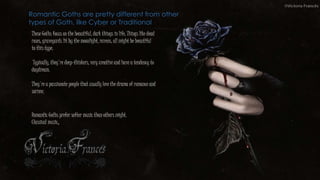 These Goths focus on the beautiful, dark things in life, Things like dead
roses, graveyards lit by the moonlight, ravens, all might be beautiful
to this type.
Typically, they're deep-thinkers, very creative and have a tendency to
daydream,
They're a passionate people that usually love the drama of romance and
sorrow.
Romantic Goths are pretty different from other
types of Goth, like Cyber or Traditional
Romantic Goths prefer softer music than others might.
Classical music,
 