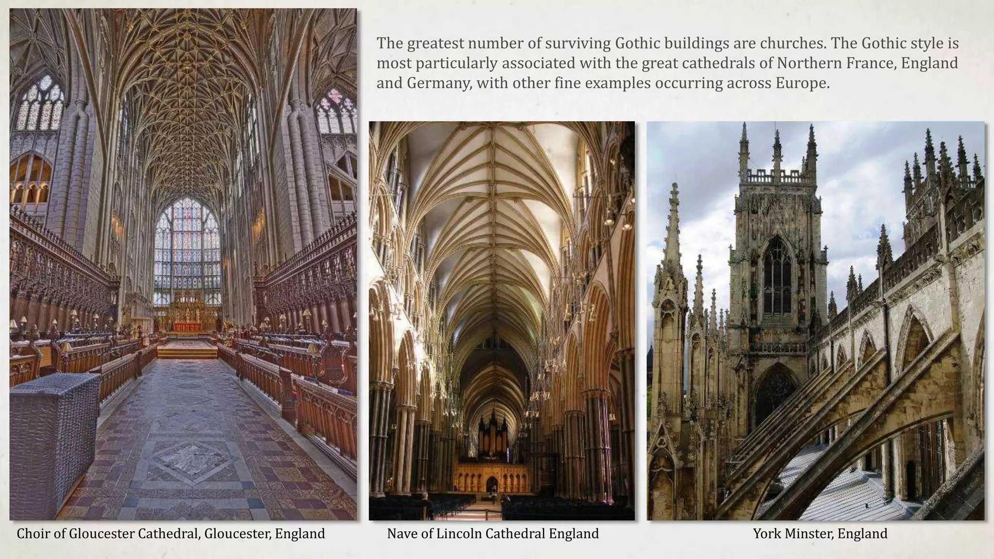 Nave of Lincoln Cathedral EnglandChoir of Gloucester Cathedral, Gloucester, England York Minster, England
The greatest number of surviving Gothic buildings are churches. The Gothic style is
most particularly associated with the great cathedrals of Northern France, England
and Germany, with other fine examples occurring across Europe.
 