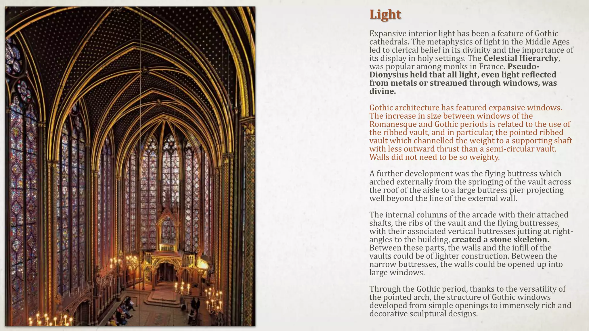 Light
Expansive interior light has been a feature of Gothic
cathedrals. The metaphysics of light in the Middle Ages
led to clerical belief in its divinity and the importance of
its display in holy settings. The Celestial Hierarchy,
was popular among monks in France. Pseudo-
Dionysius held that all light, even light reflected
from metals or streamed through windows, was
divine.
Gothic architecture has featured expansive windows.
The increase in size between windows of the
Romanesque and Gothic periods is related to the use of
the ribbed vault, and in particular, the pointed ribbed
vault which channelled the weight to a supporting shaft
with less outward thrust than a semi-circular vault.
Walls did not need to be so weighty.
A further development was the flying buttress which
arched externally from the springing of the vault across
the roof of the aisle to a large buttress pier projecting
well beyond the line of the external wall.
The internal columns of the arcade with their attached
shafts, the ribs of the vault and the flying buttresses,
with their associated vertical buttresses jutting at right-
angles to the building, created a stone skeleton.
Between these parts, the walls and the infill of the
vaults could be of lighter construction. Between the
narrow buttresses, the walls could be opened up into
large windows.
Through the Gothic period, thanks to the versatility of
the pointed arch, the structure of Gothic windows
developed from simple openings to immensely rich and
decorative sculptural designs.
 