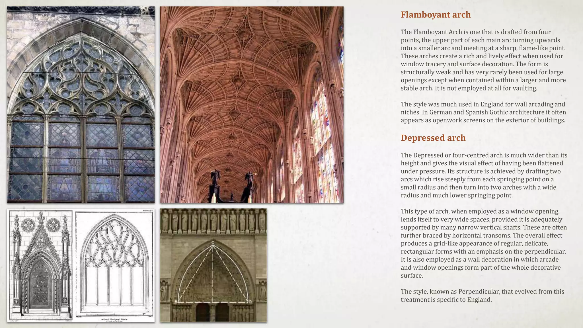 Flamboyant arch
The Flamboyant Arch is one that is drafted from four
points, the upper part of each main arc turning upwards
into a smaller arc and meeting at a sharp, flame-like point.
These arches create a rich and lively effect when used for
window tracery and surface decoration. The form is
structurally weak and has very rarely been used for large
openings except when contained within a larger and more
stable arch. It is not employed at all for vaulting.
The style was much used in England for wall arcading and
niches. In German and Spanish Gothic architecture it often
appears as openwork screens on the exterior of buildings.
Depressed arch
The Depressed or four-centred arch is much wider than its
height and gives the visual effect of having been flattened
under pressure. Its structure is achieved by drafting two
arcs which rise steeply from each springing point on a
small radius and then turn into two arches with a wide
radius and much lower springing point.
This type of arch, when employed as a window opening,
lends itself to very wide spaces, provided it is adequately
supported by many narrow vertical shafts. These are often
further braced by horizontal transoms. The overall effect
produces a grid-like appearance of regular, delicate,
rectangular forms with an emphasis on the perpendicular.
It is also employed as a wall decoration in which arcade
and window openings form part of the whole decorative
surface.
The style, known as Perpendicular, that evolved from this
treatment is specific to England.
 