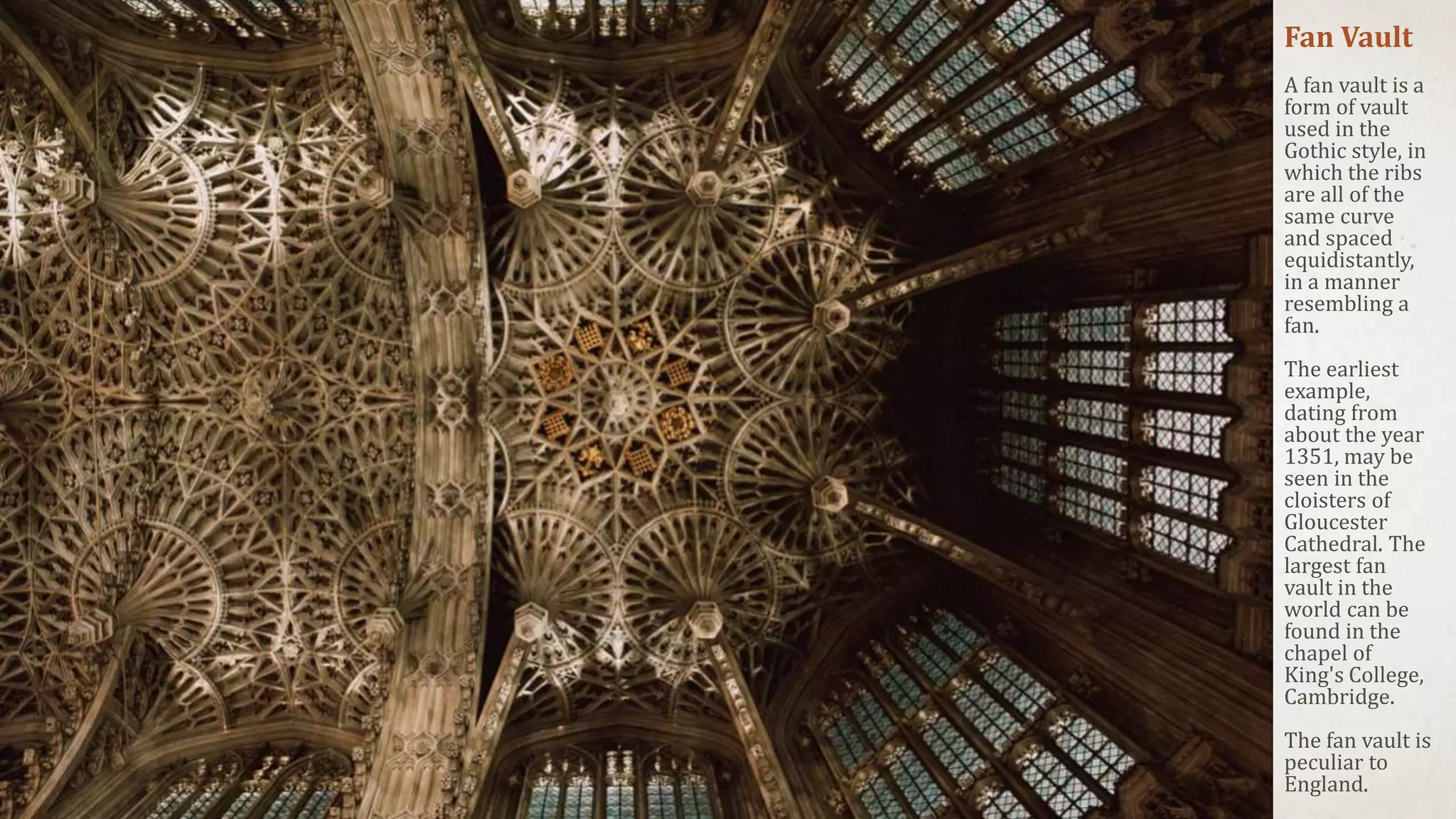 Fan Vault
A fan vault is a
form of vault
used in the
Gothic style, in
which the ribs
are all of the
same curve
and spaced
equidistantly,
in a manner
resembling a
fan.
The earliest
example,
dating from
about the year
1351, may be
seen in the
cloisters of
Gloucester
Cathedral. The
largest fan
vault in the
world can be
found in the
chapel of
King's College,
Cambridge.
The fan vault is
peculiar to
England.
 