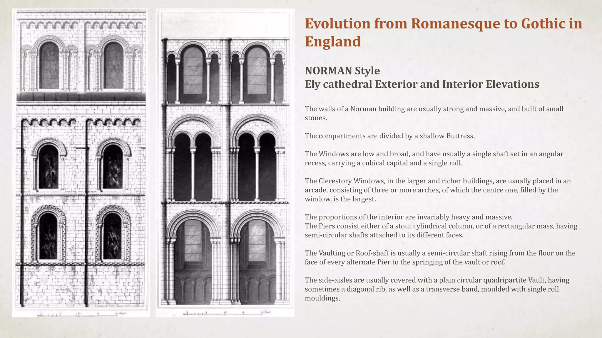 Evolution from Romanesque to Gothic in
England
NORMAN Style
Ely cathedral Exterior and Interior Elevations
The walls of a Norman building are usually strong and massive, and built of small
stones.
The compartments are divided by a shallow Buttress.
The Windows are low and broad, and have usually a single shaft set in an angular
recess, carrying a cubical capital and a single roll.
The Clerestory Windows, in the larger and richer buildings, are usually placed in an
arcade, consisting of three or more arches, of which the centre one, filled by the
window, is the largest.
The proportions of the interior are invariably heavy and massive.
The Piers consist either of a stout cylindrical column, or of a rectangular mass, having
semi-circular shafts attached to its different faces.
The Vaulting or Roof-shaft is usually a semi-circular shaft rising from the floor on the
face of every alternate Pier to the springing of the vault or roof.
The side-aisles are usually covered with a plain circular quadripartite Vault, having
sometimes a diagonal rib, as well as a transverse band, moulded with single roll
mouldings.
 