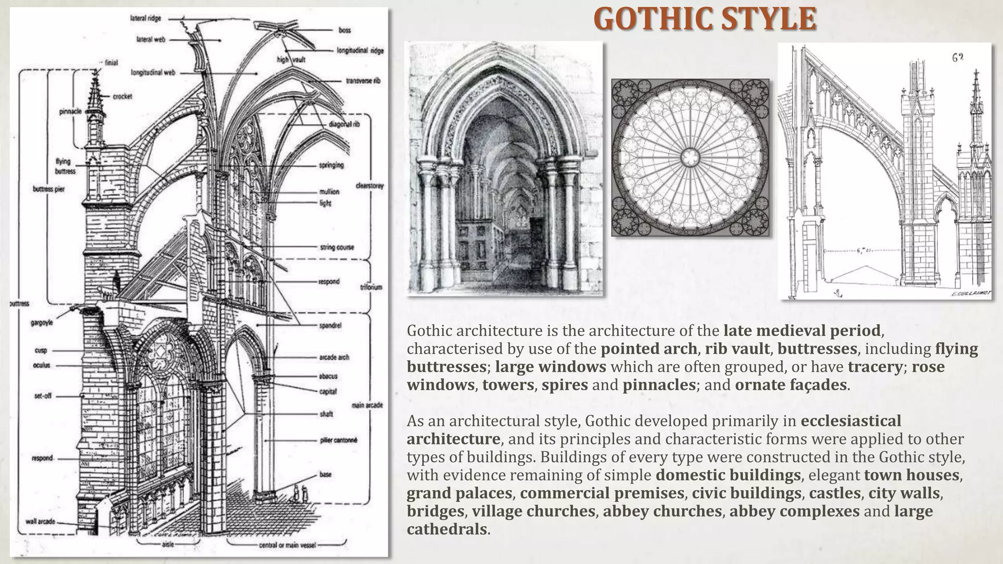 GOTHIC STYLE
Gothic architecture is the architecture of the late medieval period,
characterised by use of the pointed arch, rib vault, buttresses, including flying
buttresses; large windows which are often grouped, or have tracery; rose
windows, towers, spires and pinnacles; and ornate façades.
As an architectural style, Gothic developed primarily in ecclesiastical
architecture, and its principles and characteristic forms were applied to other
types of buildings. Buildings of every type were constructed in the Gothic style,
with evidence remaining of simple domestic buildings, elegant town houses,
grand palaces, commercial premises, civic buildings, castles, city walls,
bridges, village churches, abbey churches, abbey complexes and large
cathedrals.
 