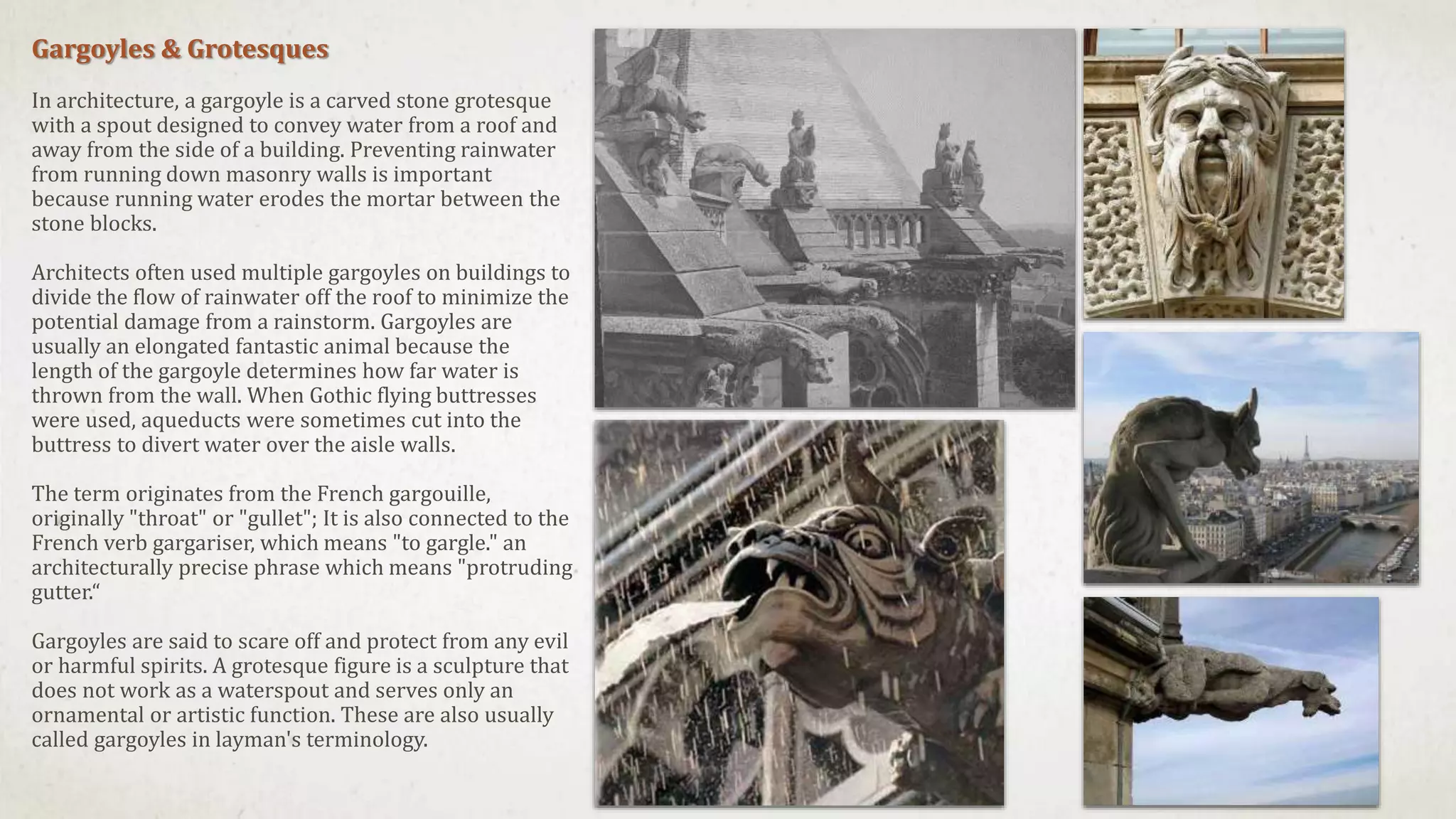 Gargoyles & Grotesques
In architecture, a gargoyle is a carved stone grotesque
with a spout designed to convey water from a roof and
away from the side of a building. Preventing rainwater
from running down masonry walls is important
because running water erodes the mortar between the
stone blocks.
Architects often used multiple gargoyles on buildings to
divide the flow of rainwater off the roof to minimize the
potential damage from a rainstorm. Gargoyles are
usually an elongated fantastic animal because the
length of the gargoyle determines how far water is
thrown from the wall. When Gothic flying buttresses
were used, aqueducts were sometimes cut into the
buttress to divert water over the aisle walls.
The term originates from the French gargouille,
originally "throat" or "gullet"; It is also connected to the
French verb gargariser, which means "to gargle." an
architecturally precise phrase which means "protruding
gutter.“
Gargoyles are said to scare off and protect from any evil
or harmful spirits. A grotesque figure is a sculpture that
does not work as a waterspout and serves only an
ornamental or artistic function. These are also usually
called gargoyles in layman's terminology.
 