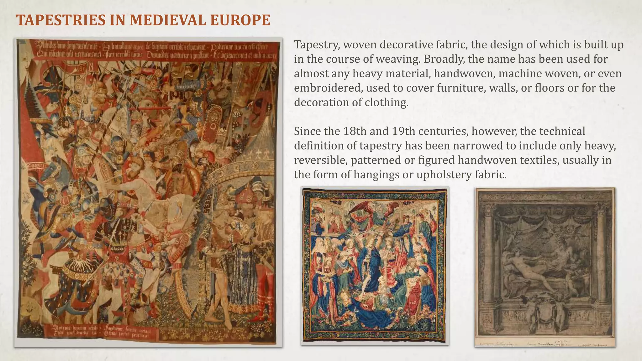 TAPESTRIES IN MEDIEVAL EUROPE
Tapestry, woven decorative fabric, the design of which is built up
in the course of weaving. Broadly, the name has been used for
almost any heavy material, handwoven, machine woven, or even
embroidered, used to cover furniture, walls, or floors or for the
decoration of clothing.
Since the 18th and 19th centuries, however, the technical
definition of tapestry has been narrowed to include only heavy,
reversible, patterned or figured handwoven textiles, usually in
the form of hangings or upholstery fabric.
 