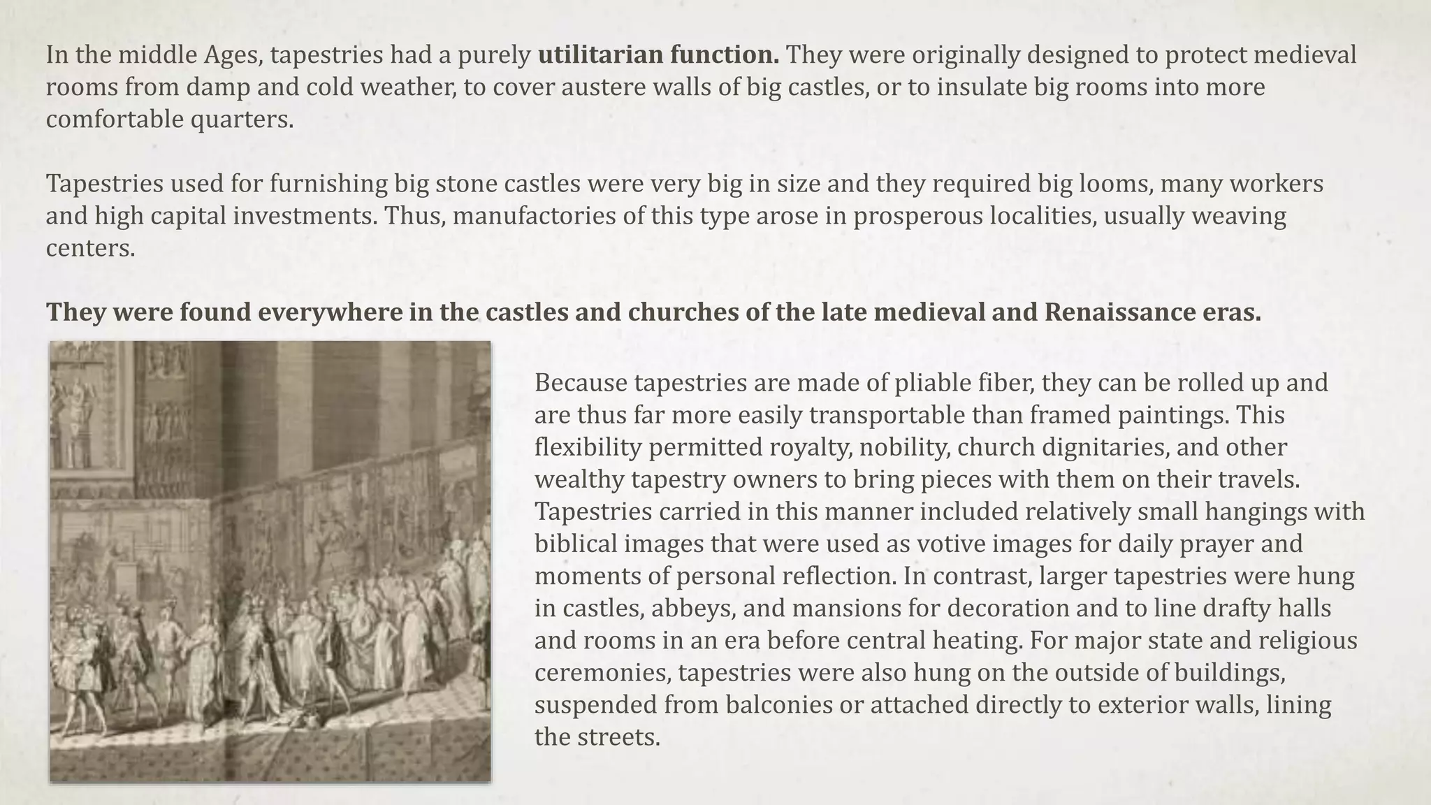In the middle Ages, tapestries had a purely utilitarian function. They were originally designed to protect medieval
rooms from damp and cold weather, to cover austere walls of big castles, or to insulate big rooms into more
comfortable quarters.
Tapestries used for furnishing big stone castles were very big in size and they required big looms, many workers
and high capital investments. Thus, manufactories of this type arose in prosperous localities, usually weaving
centers.
They were found everywhere in the castles and churches of the late medieval and Renaissance eras.
Because tapestries are made of pliable fiber, they can be rolled up and
are thus far more easily transportable than framed paintings. This
flexibility permitted royalty, nobility, church dignitaries, and other
wealthy tapestry owners to bring pieces with them on their travels.
Tapestries carried in this manner included relatively small hangings with
biblical images that were used as votive images for daily prayer and
moments of personal reflection. In contrast, larger tapestries were hung
in castles, abbeys, and mansions for decoration and to line drafty halls
and rooms in an era before central heating. For major state and religious
ceremonies, tapestries were also hung on the outside of buildings,
suspended from balconies or attached directly to exterior walls, lining
the streets.
 