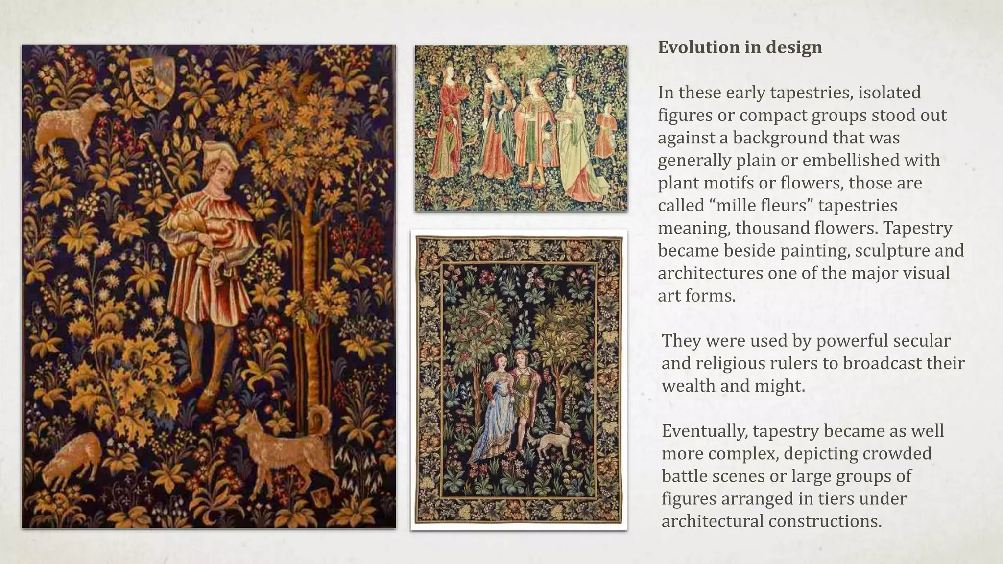 Evolution in design
In these early tapestries, isolated
figures or compact groups stood out
against a background that was
generally plain or embellished with
plant motifs or flowers, those are
called “mille fleurs” tapestries
meaning, thousand flowers. Tapestry
became beside painting, sculpture and
architectures one of the major visual
art forms.
They were used by powerful secular
and religious rulers to broadcast their
wealth and might.
Eventually, tapestry became as well
more complex, depicting crowded
battle scenes or large groups of
figures arranged in tiers under
architectural constructions.
 