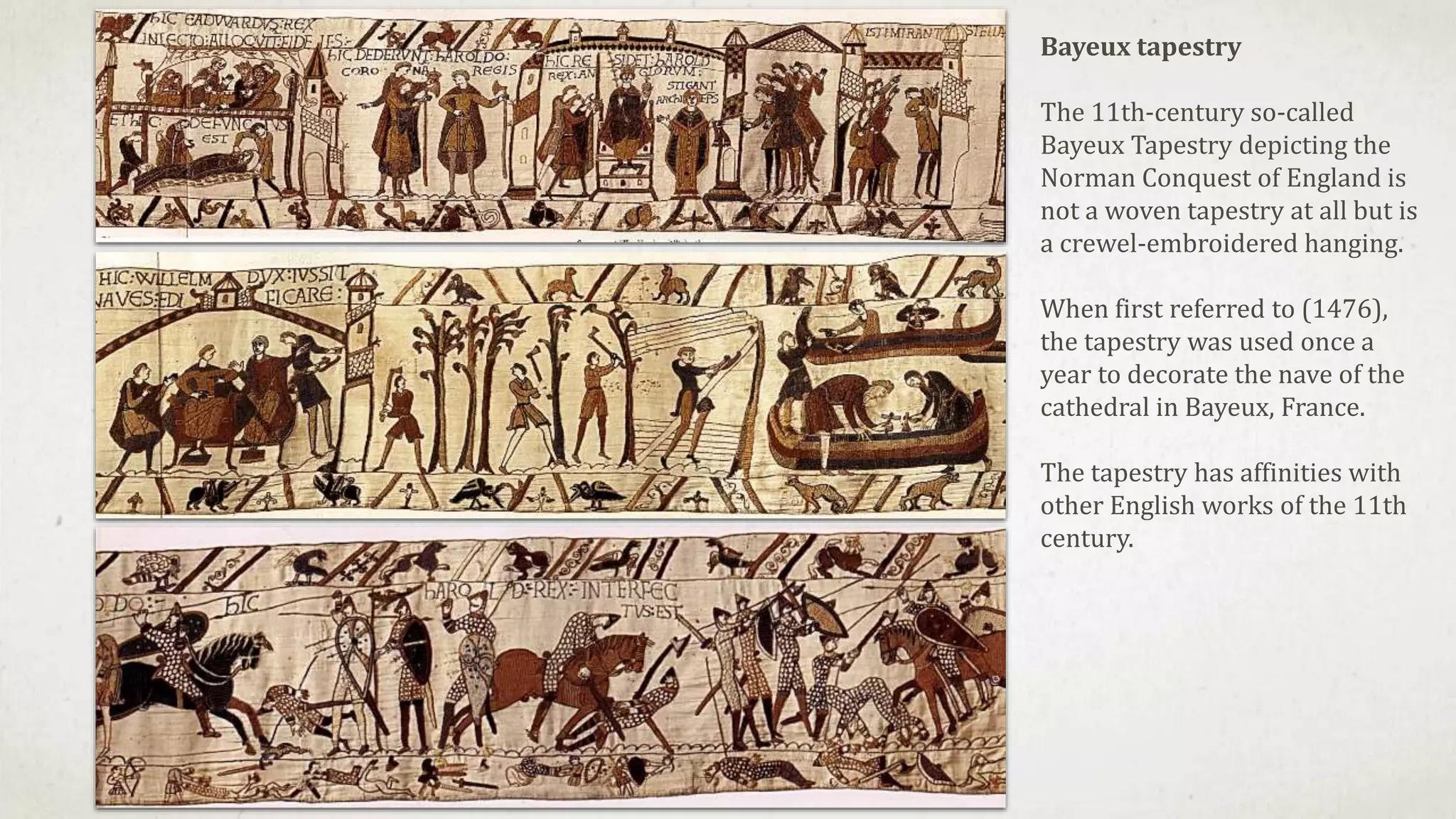 Bayeux tapestry
The 11th-century so-called
Bayeux Tapestry depicting the
Norman Conquest of England is
not a woven tapestry at all but is
a crewel-embroidered hanging.
When first referred to (1476),
the tapestry was used once a
year to decorate the nave of the
cathedral in Bayeux, France.
The tapestry has affinities with
other English works of the 11th
century.
 