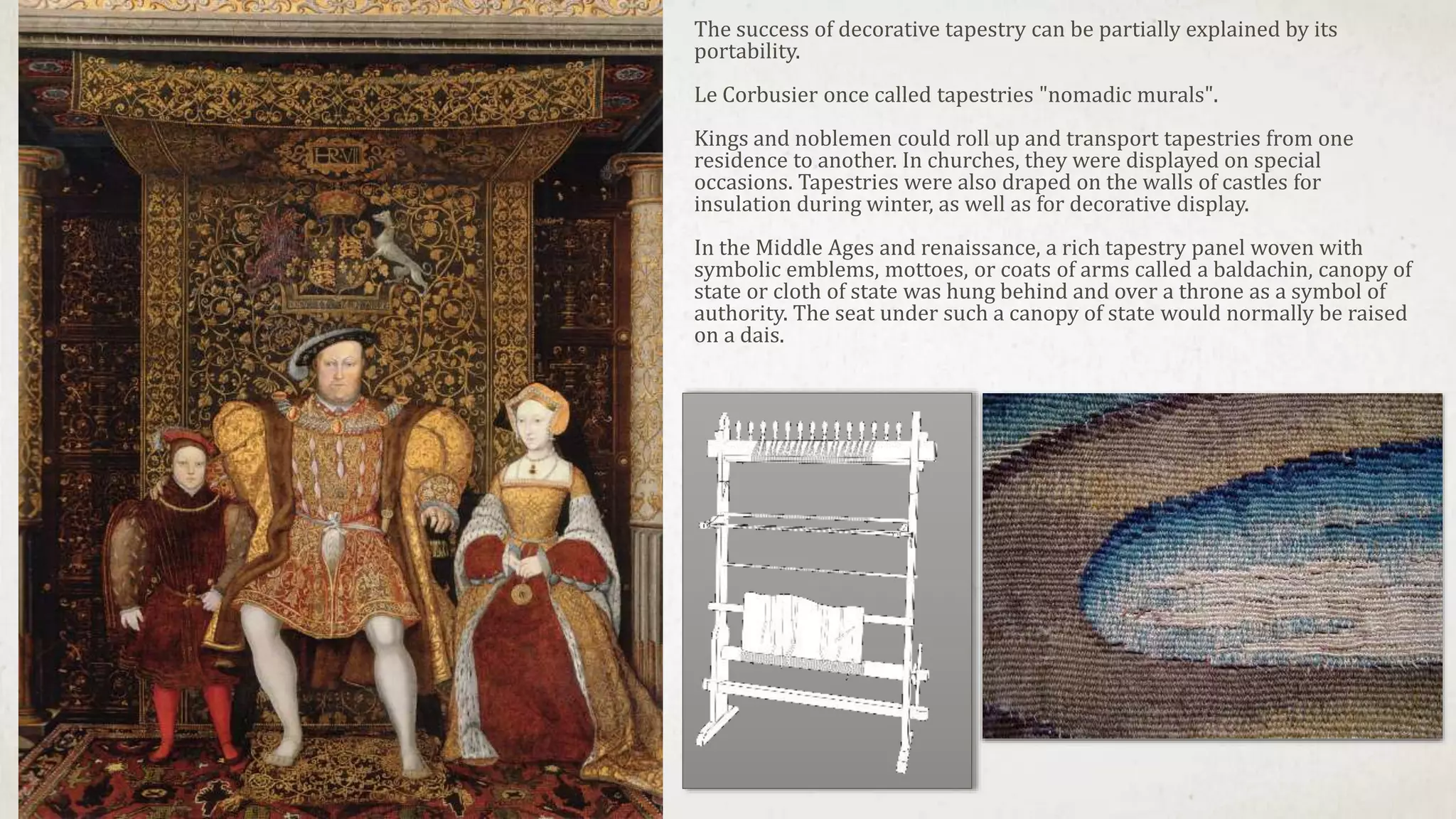 The success of decorative tapestry can be partially explained by its
portability.
Le Corbusier once called tapestries "nomadic murals".
Kings and noblemen could roll up and transport tapestries from one
residence to another. In churches, they were displayed on special
occasions. Tapestries were also draped on the walls of castles for
insulation during winter, as well as for decorative display.
In the Middle Ages and renaissance, a rich tapestry panel woven with
symbolic emblems, mottoes, or coats of arms called a baldachin, canopy of
state or cloth of state was hung behind and over a throne as a symbol of
authority. The seat under such a canopy of state would normally be raised
on a dais.
 