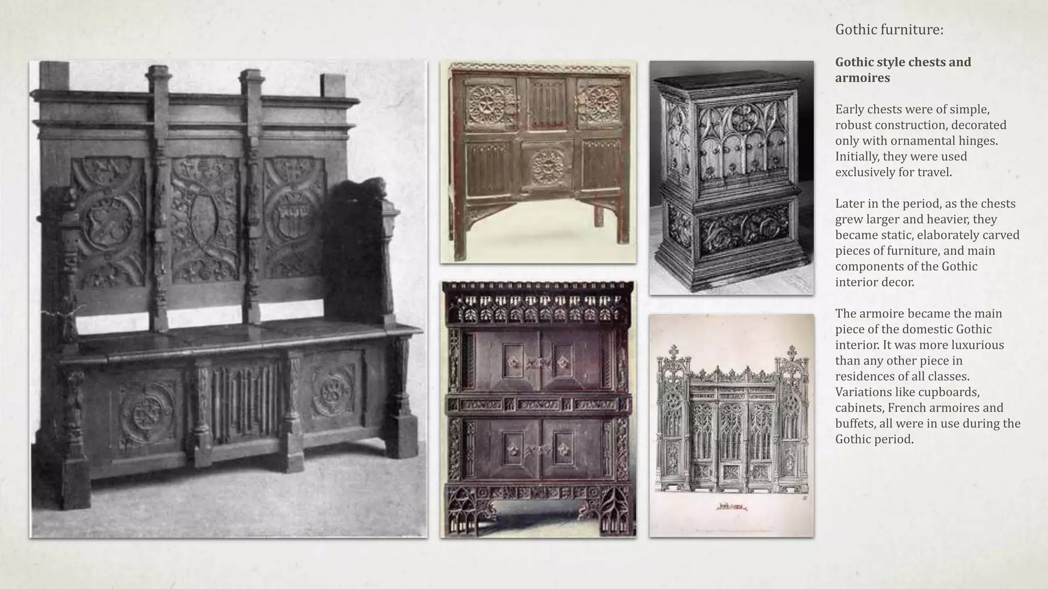 Gothic furniture:
Gothic style chests and
armoires
Early chests were of simple,
robust construction, decorated
only with ornamental hinges.
Initially, they were used
exclusively for travel.
Later in the period, as the chests
grew larger and heavier, they
became static, elaborately carved
pieces of furniture, and main
components of the Gothic
interior decor.
The armoire became the main
piece of the domestic Gothic
interior. It was more luxurious
than any other piece in
residences of all classes.
Variations like cupboards,
cabinets, French armoires and
buffets, all were in use during the
Gothic period.
 