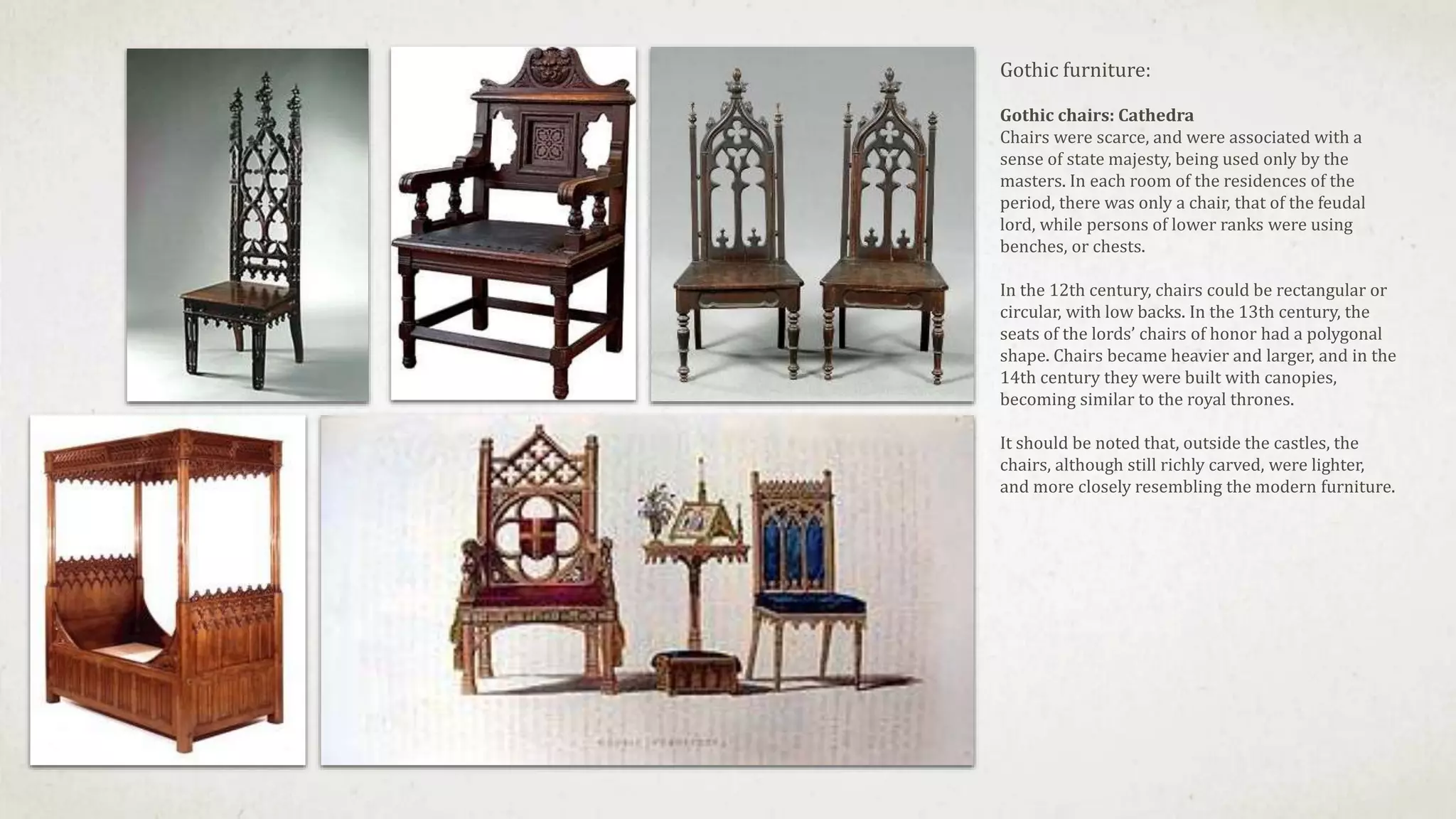 Gothic furniture:
Gothic chairs: Cathedra
Chairs were scarce, and were associated with a
sense of state majesty, being used only by the
masters. In each room of the residences of the
period, there was only a chair, that of the feudal
lord, while persons of lower ranks were using
benches, or chests.
In the 12th century, chairs could be rectangular or
circular, with low backs. In the 13th century, the
seats of the lords’ chairs of honor had a polygonal
shape. Chairs became heavier and larger, and in the
14th century they were built with canopies,
becoming similar to the royal thrones.
It should be noted that, outside the castles, the
chairs, although still richly carved, were lighter,
and more closely resembling the modern furniture.
 