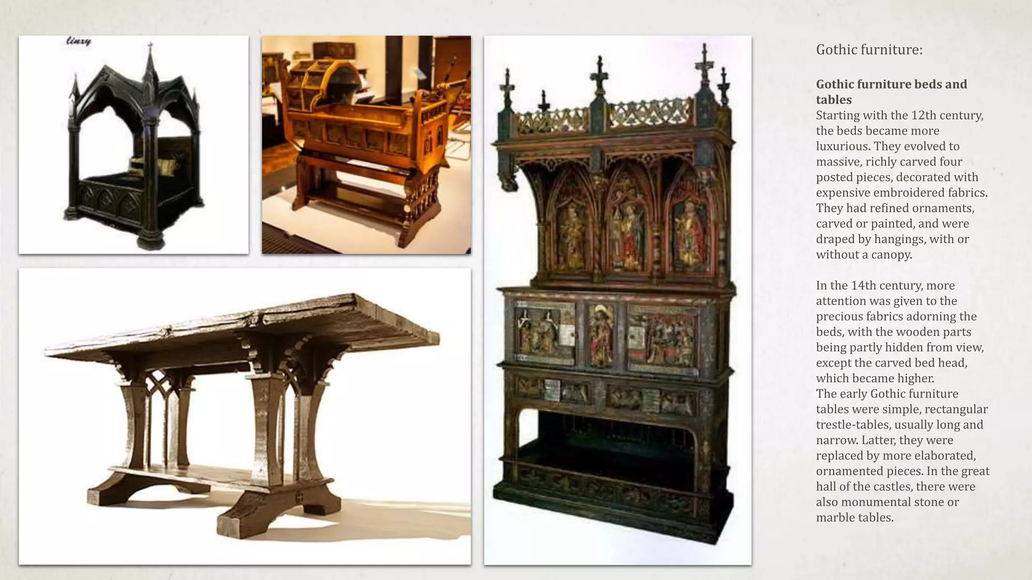 Gothic furniture:
Gothic furniture beds and
tables
Starting with the 12th century,
the beds became more
luxurious. They evolved to
massive, richly carved four
posted pieces, decorated with
expensive embroidered fabrics.
They had refined ornaments,
carved or painted, and were
draped by hangings, with or
without a canopy.
In the 14th century, more
attention was given to the
precious fabrics adorning the
beds, with the wooden parts
being partly hidden from view,
except the carved bed head,
which became higher.
The early Gothic furniture
tables were simple, rectangular
trestle-tables, usually long and
narrow. Latter, they were
replaced by more elaborated,
ornamented pieces. In the great
hall of the castles, there were
also monumental stone or
marble tables.
 
