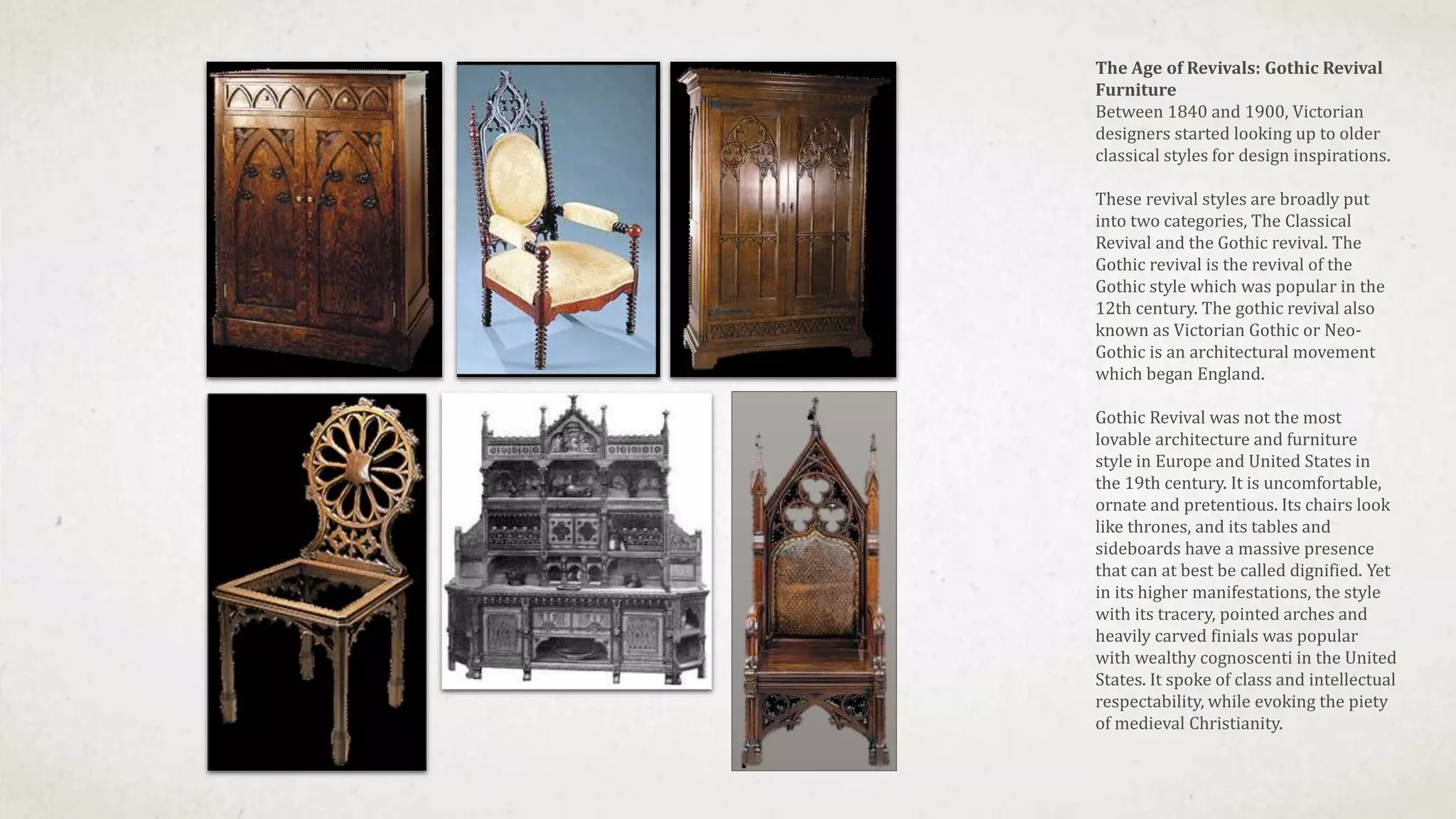 The Age of Revivals: Gothic Revival
Furniture
Between 1840 and 1900, Victorian
designers started looking up to older
classical styles for design inspirations.
These revival styles are broadly put
into two categories, The Classical
Revival and the Gothic revival. The
Gothic revival is the revival of the
Gothic style which was popular in the
12th century. The gothic revival also
known as Victorian Gothic or Neo-
Gothic is an architectural movement
which began England.
Gothic Revival was not the most
lovable architecture and furniture
style in Europe and United States in
the 19th century. It is uncomfortable,
ornate and pretentious. Its chairs look
like thrones, and its tables and
sideboards have a massive presence
that can at best be called dignified. Yet
in its higher manifestations, the style
with its tracery, pointed arches and
heavily carved finials was popular
with wealthy cognoscenti in the United
States. It spoke of class and intellectual
respectability, while evoking the piety
of medieval Christianity.
 