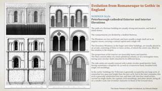 Evolution from Romanesque to Gothic in
England
NORMAN Style
Peterborough cathedral Exterior and Interior
Elevations
The walls of a Norman building are usually strong and massive, and built of
small stones.
The compartments are divided by a shallow Buttress.
The Windows are low and broad, and have usually a single shaft set in an
angular recess, carrying a cubical capital and a single roll.
The Clerestory Windows, in the larger and richer buildings, are usually placed in
an arcade, consisting of three or more arches, of which the centre one, filled by
the window, is the largest.
The proportions of the interior are invariably heavy and massive.
The Piers consist either of a stout cylindrical column, or of a rectangular mass,
having semi-circular shafts attached to its different faces.
The side-aisles are usually covered with a plain circular quadripartite Vault,
having sometimes a diagonal rib, as well as a transverse band, moulded with
single roll mouldings.
In the earlier buildings the Triforium is generally occupied by one large arch, of
somewhat less span and height than the pier-arch: but in the later examples, this
arch is generally subdivided into two, and later still, into four small arches,
carried on single shafts; the capitals, arch-mouldings, and other details, being all
on a smaller scale, but of similar character, to those of the Ground-story.
The Seven Periods of English Architecture, by Edmund Sharpe
 