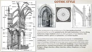 GOTHIC STYLE
Gothic architecture is the architecture of the late medieval period,
characterised by use of the pointed arch, rib vault, buttresses, including flying
buttresses; large windows which are often grouped, or have tracery; rose
windows, towers, spires and pinnacles; and ornate façades.
As an architectural style, Gothic developed primarily in ecclesiastical
architecture, and its principles and characteristic forms were applied to other
types of buildings. Buildings of every type were constructed in the Gothic style,
with evidence remaining of simple domestic buildings, elegant town houses,
grand palaces, commercial premises, civic buildings, castles, city walls,
bridges, village churches, abbey churches, abbey complexes and large
cathedrals.
 