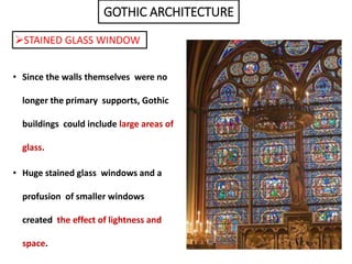 GOTHIC ARCHITECTURE
STAINED GLASS WINDOW
• Since the walls themselves were no
longer the primary supports, Gothic
buildings could include large areas of
glass.
• Huge stained glass windows and a
profusion of smaller windows
created the effect of lightness and
space.
 