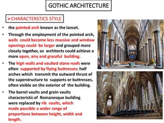 • the pointed arch known as the lancet.
• Through the employment of the pointed arch,
walls could become less massive and window
openings could be larger and grouped more
closely together, so architects could achieve a
more open, airy and graceful building.
• The high walls and vaulted stone roofs were
often supported by flying buttresses: half
arches which transmit the outward thrust of
the superstructure to supports or buttresses,
often visible on the exterior of the building.
• The barrel vaults and groin vaults
characteristic of Romanesque building
were replaced by rib vaults, which
made possible a wider range of
proportions between height, width and
length.
GOTHIC ARCHITECTURE
CHARACTERSTICS STYLE
 
