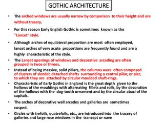 • The arched windows are usually narrow by comparison to their height and are
without tracery.
• For this reason Early English Gothic is sometimes known as the
"Lancet" style.
• Although arches of equilateral proportion are most often employed,
lancet arches of very acute proportions are frequently found and are a
highly characteristic of the style.
• The Lancet openings of windows and decorative arcading are often
grouped in twos or threes.
• Instead of being massive, solid pillars, the columns were often composed
of clusters of slender, detached shafts surrounding a central pillar, or pier,
to which they are attached by circular moulded shaft-rings.
• Characteristic of Early Gothic in England is the great depth given to the
hollows of the mouldings with alternating fillets and rolls, by the decoration
of the hollows with the dog-tooth ornament and by the circular abaci of the
capitals.
• The arches of decorative wall arcades and galleries are sometimes
cusped.
• Circles with trefoils, quatrefoils, etc., are introduced into the tracery of
galleries and large rose windows in the transept or nave
GOTHIC ARCHITECTURE
 