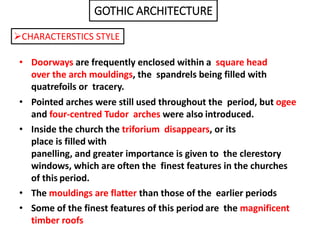 • Doorways are frequently enclosed within a square head
over the arch mouldings, the spandrels being filled with
quatrefoils or tracery.
• Pointed arches were still used throughout the period, but ogee
and four-centred Tudor arches were also introduced.
• Inside the church the triforium disappears, or its
place is filled with
panelling, and greater importance is given to the clerestory
windows, which are often the finest features in the churches
of this period.
• The mouldings are flatter than those of the earlier periods
• Some of the finest features of this period are the magnificent
timber roofs
GOTHIC ARCHITECTURE
CHARACTERSTICS STYLE
 
