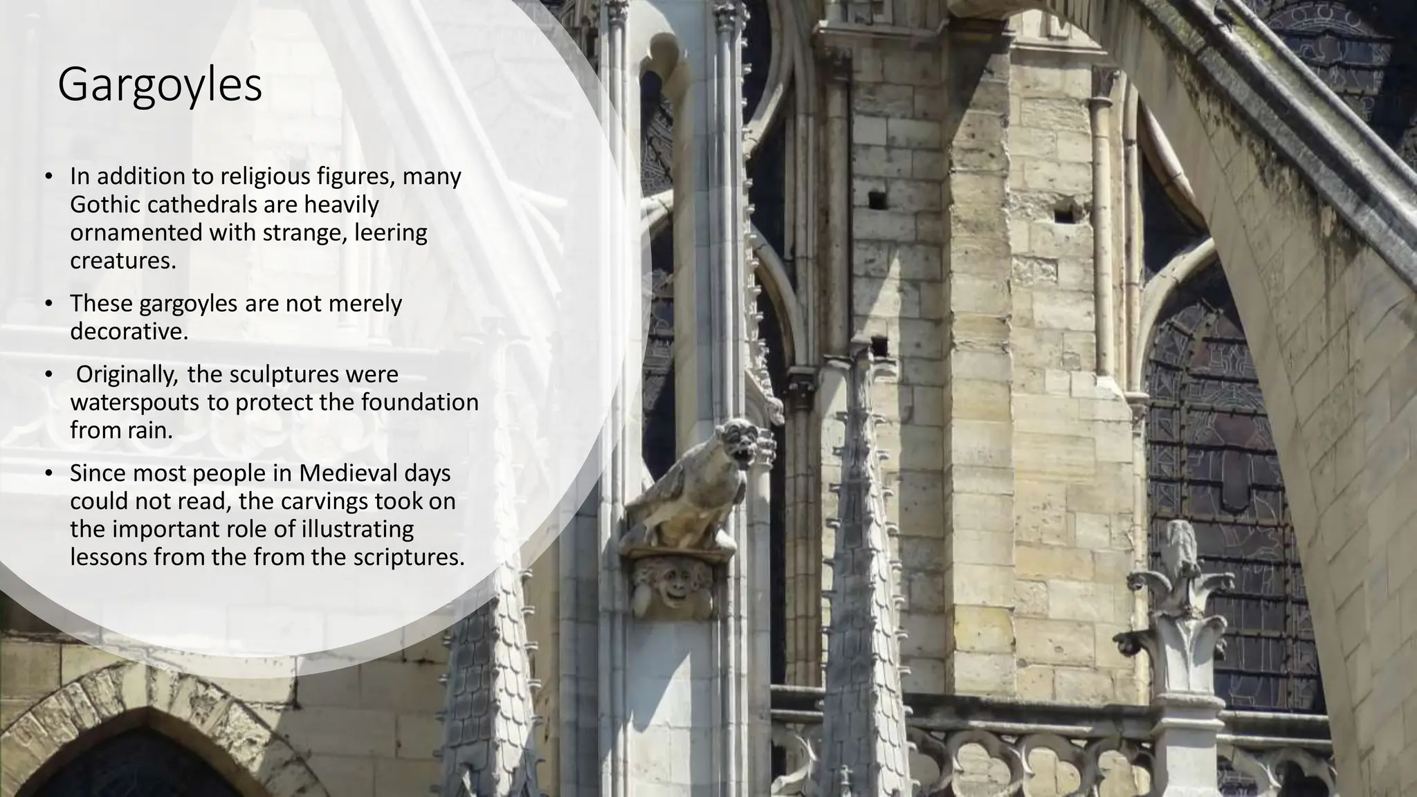 Gargoyles
• In addition to religious figures, many
Gothic cathedrals are heavily
ornamented with strange, leering
creatures.
• These gargoyles are not merely
decorative.
• Originally, the sculptures were
waterspouts to protect the foundation
from rain.
• Since most people in Medieval days
could not read, the carvings took on
the important role of illustrating
lessons from the from the scriptures.
 