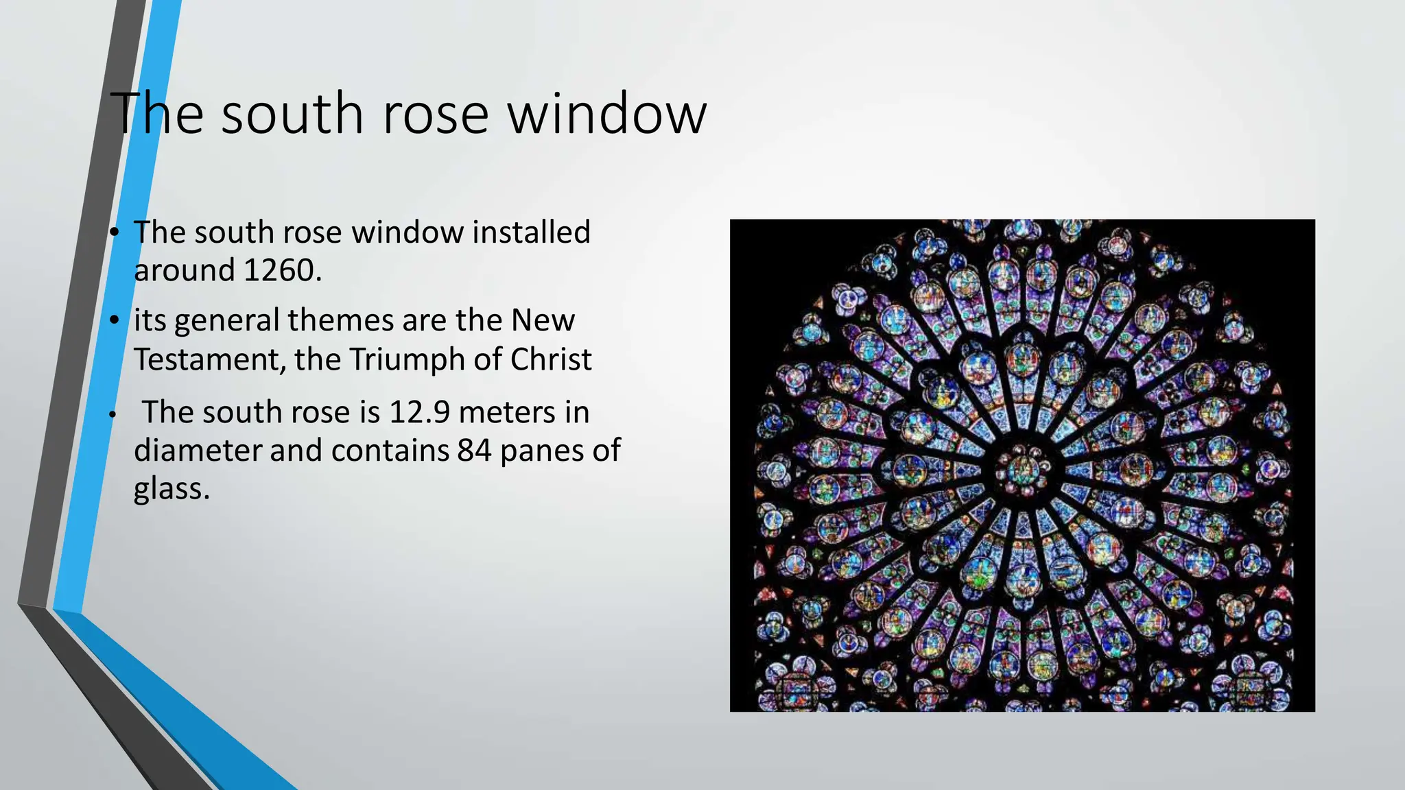 The south rose window
• The south rose window installed
around 1260.
• its general themes are the New
Testament, the Triumph of Christ
• The south rose is 12.9 meters in
diameter and contains 84 panes of
glass.
 