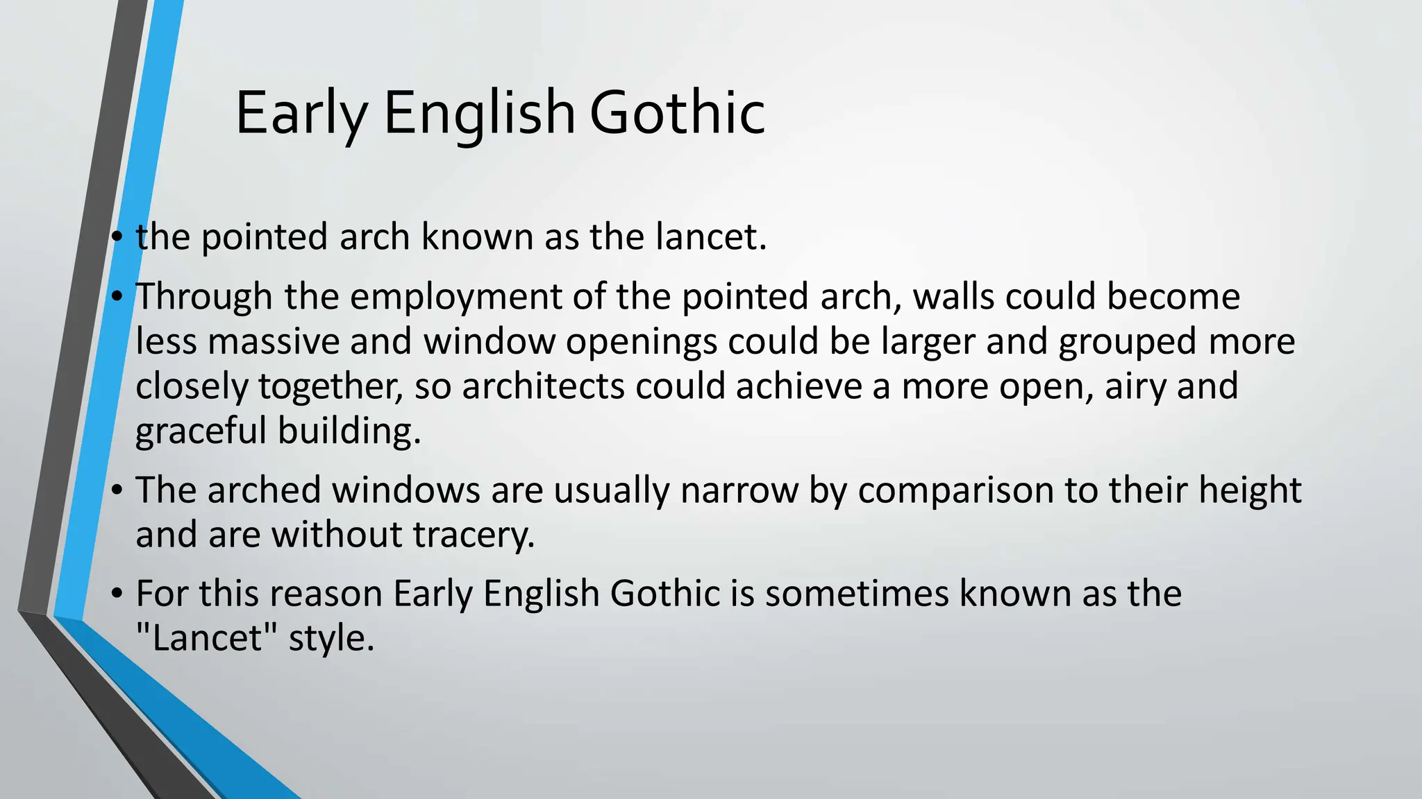 Early English Gothic
• the pointed arch known as the lancet.
• Through the employment of the pointed arch, walls could become
less massive and window openings could be larger and grouped more
closely together, so architects could achieve a more open, airy and
graceful building.
• The arched windows are usually narrow by comparison to their height
and are without tracery.
• For this reason Early English Gothic is sometimes known as the
"Lancet" style.
 