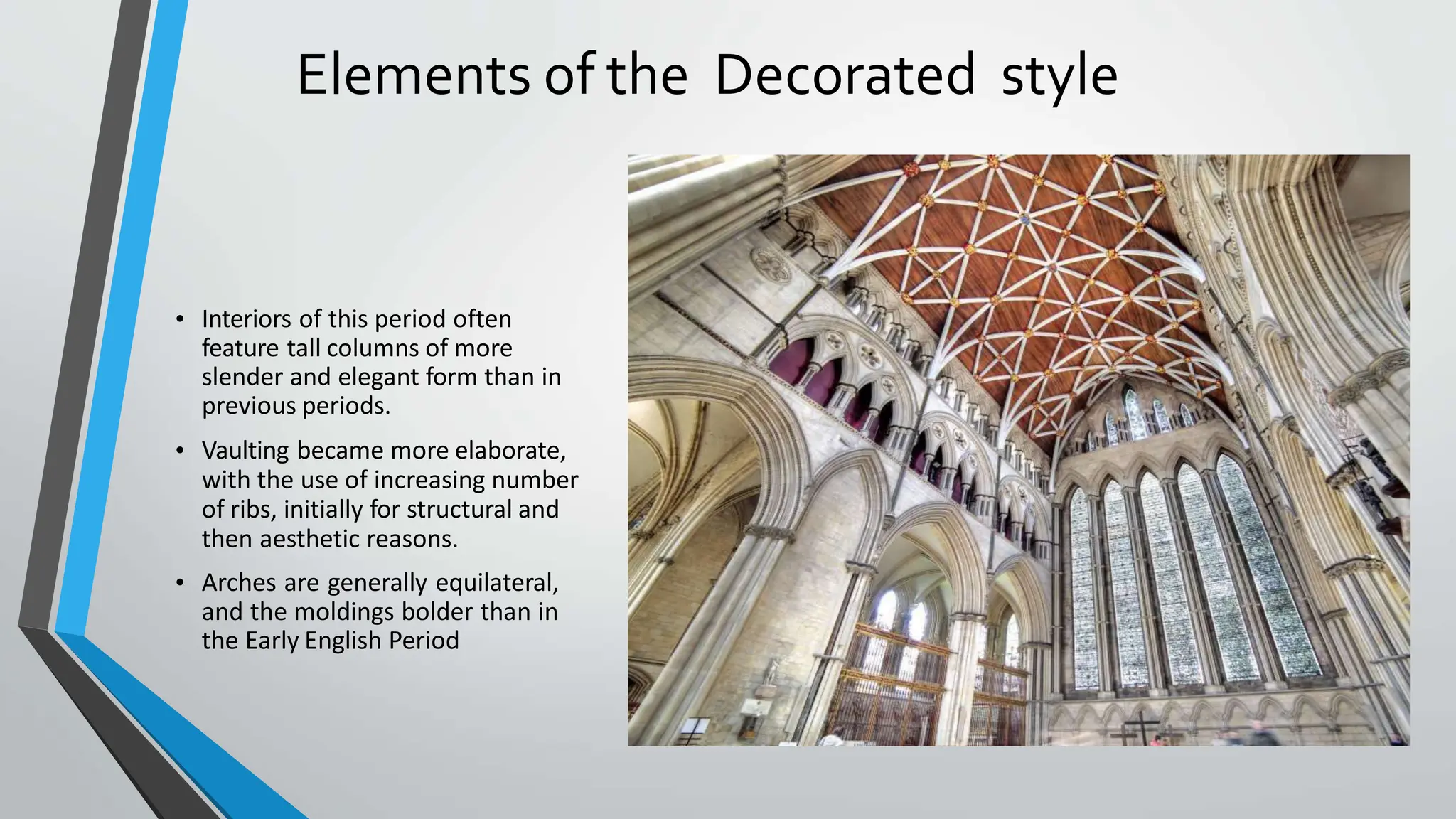 Elements of the Decorated style
• Interiors of this period often
feature tall columns of more
slender and elegant form than in
previous periods.
• Vaulting became more elaborate,
with the use of increasing number
of ribs, initially for structural and
then aesthetic reasons.
• Arches are generally equilateral,
and the moldings bolder than in
the Early English Period
 