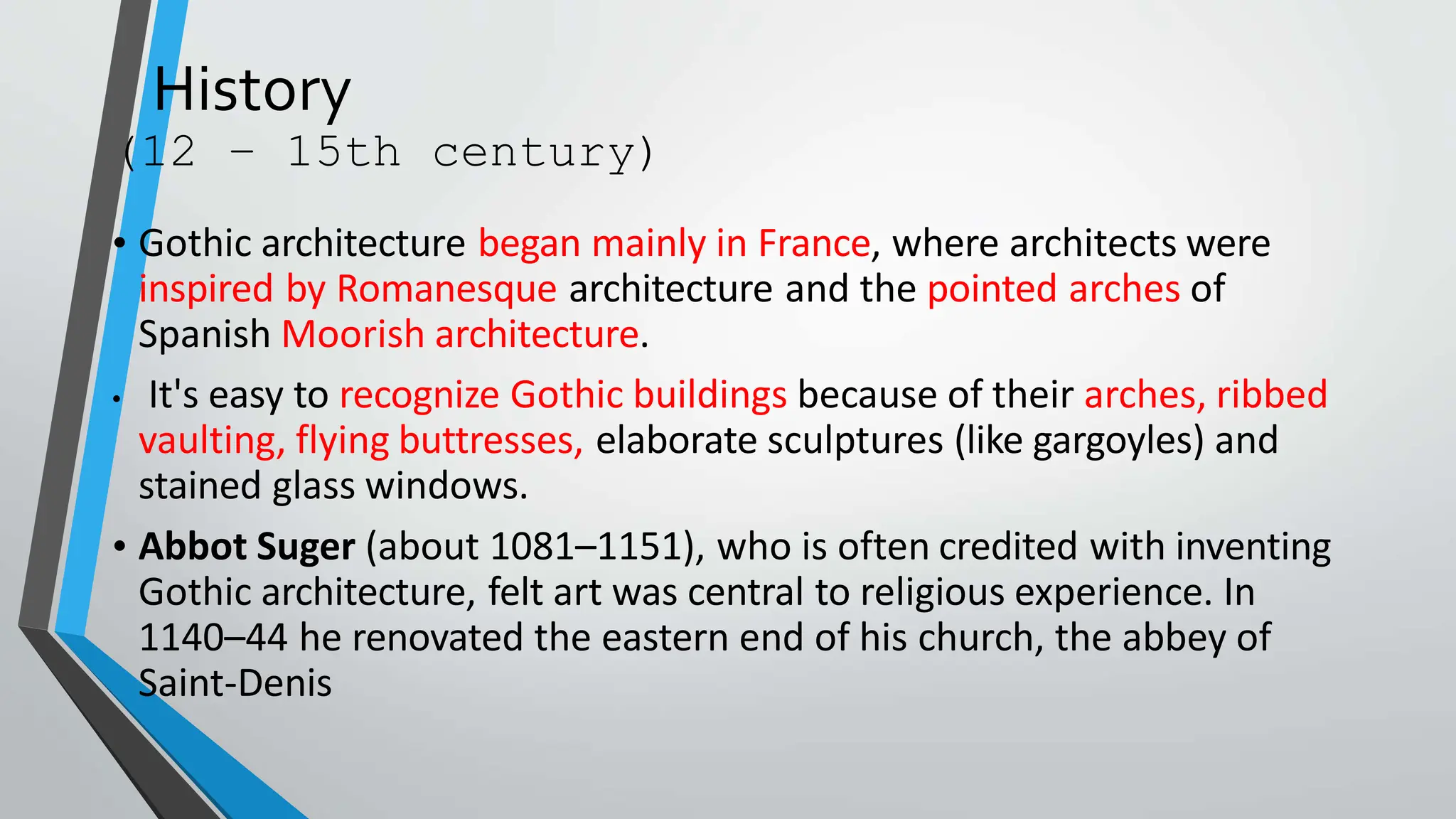 History
(12 – 15th century)
• Gothic architecture began mainly in France, where architects were
inspired by Romanesque architecture and the pointed arches of
Spanish Moorish architecture.
• It's easy to recognize Gothic buildings because of their arches, ribbed
vaulting, flying buttresses, elaborate sculptures (like gargoyles) and
stained glass windows.
• Abbot Suger (about 1081–1151), who is often credited with inventing
Gothic architecture, felt art was central to religious experience. In
1140–44 he renovated the eastern end of his church, the abbey of
Saint-Denis
 