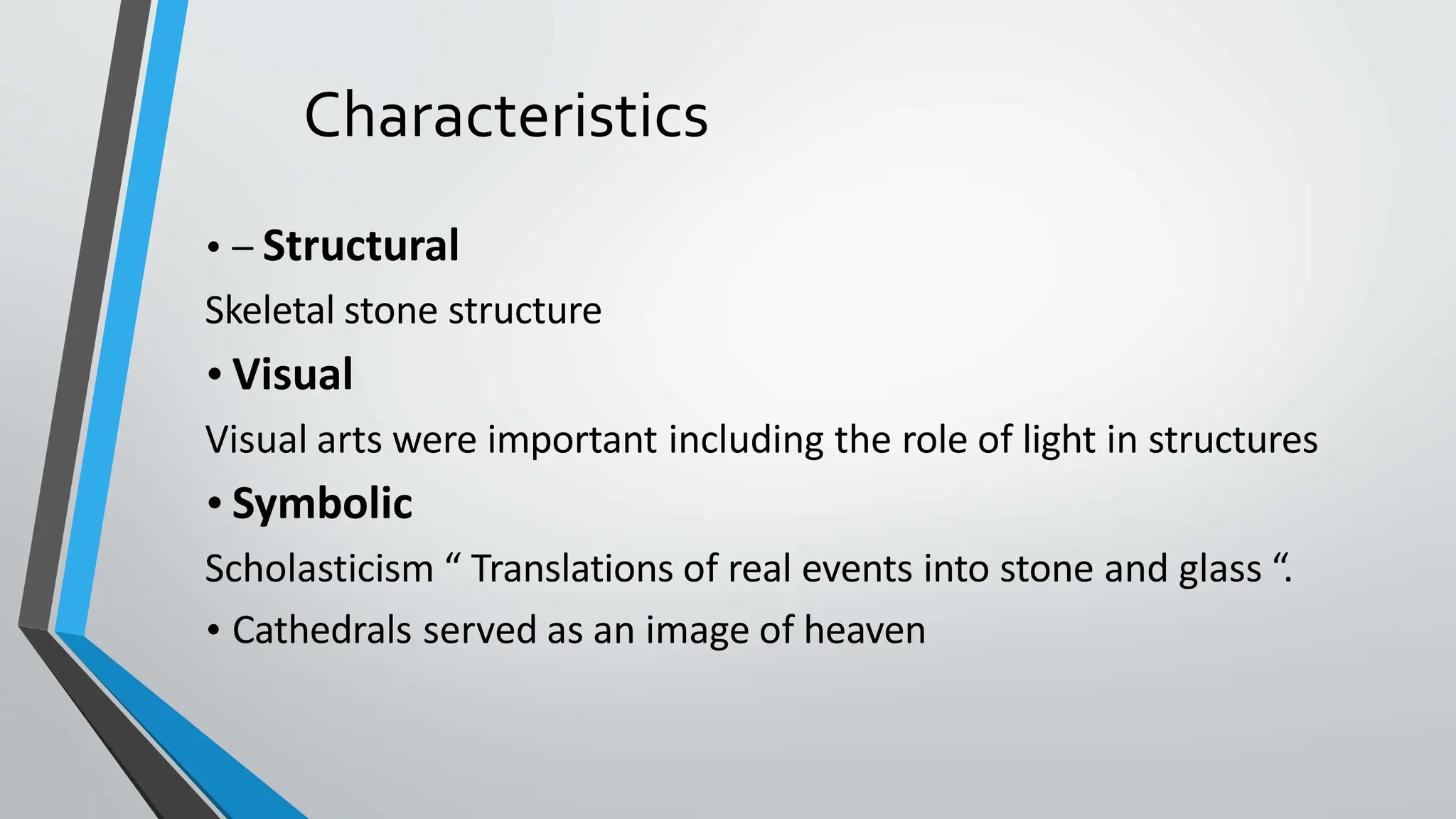 Characteristics
• – Structural
Skeletal stone structure
• Visual
Visual arts were important including the role of light in structures
• Symbolic
Scholasticism “ Translations of real events into stone and glass “.
• Cathedrals served as an image of heaven
 