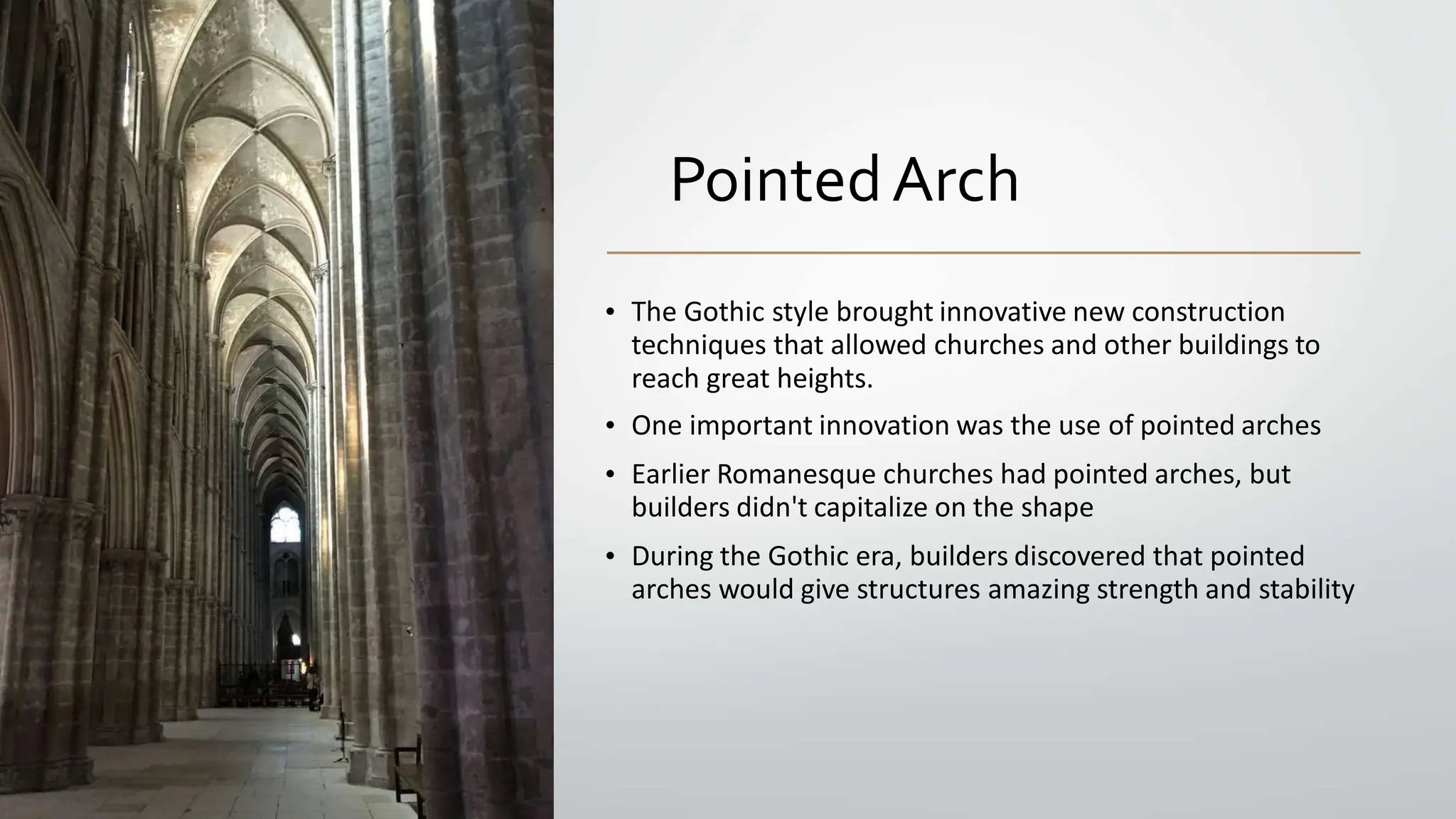 PointedArch
• The Gothic style brought innovative new construction
techniques that allowed churches and other buildings to
reach great heights.
• One important innovation was the use of pointed arches
• Earlier Romanesque churches had pointed arches, but
builders didn't capitalize on the shape
• During the Gothic era, builders discovered that pointed
arches would give structures amazing strength and stability
 