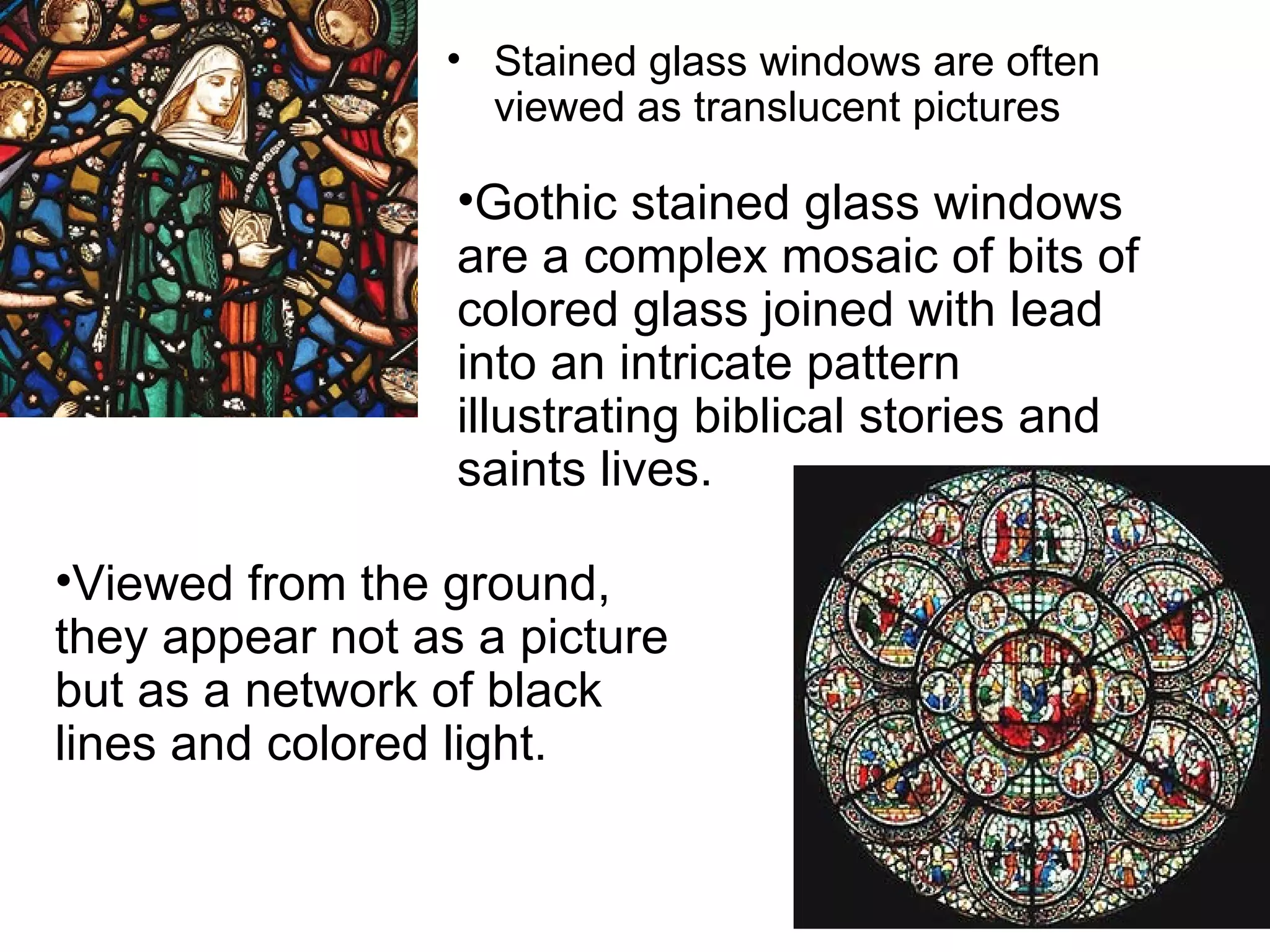 Stained glass windows are often viewed as translucent pictures Gothic stained glass windows are a complex mosaic of bits of colored glass joined with lead into an intricate pattern illustrating biblical stories and saints lives.  Viewed from the ground, they appear not as a picture but as a network of black lines and colored light.  