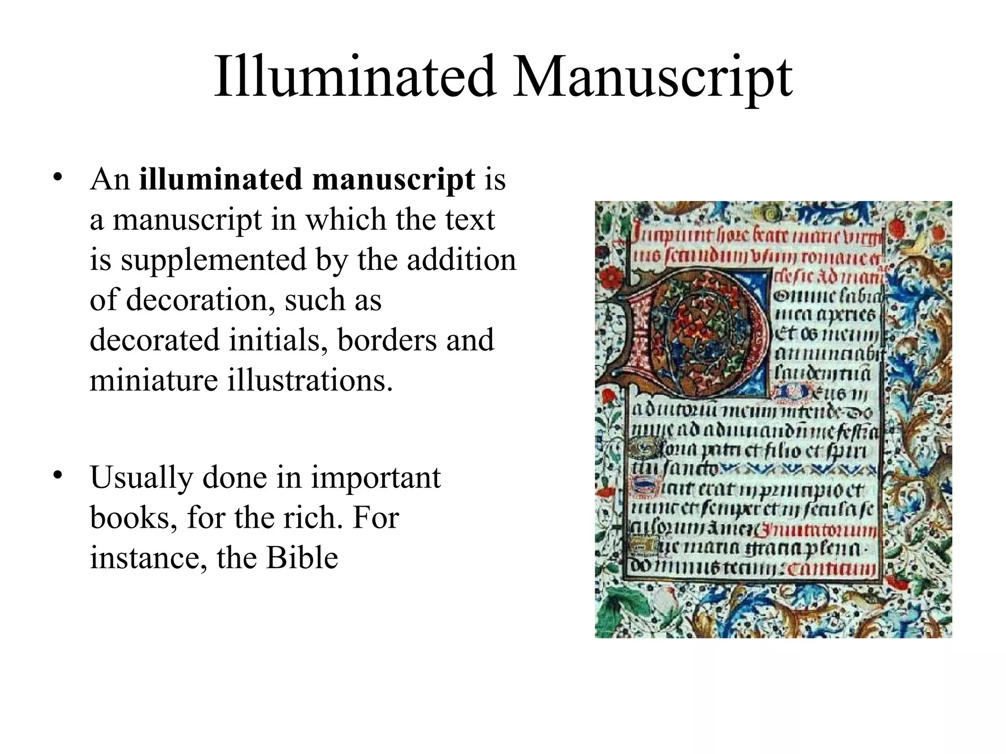 Illuminated Manuscript An  illuminated manuscript  is a manuscript in which the text is supplemented by the addition of decoration, such as decorated initials, borders and miniature illustrations. Usually done in important books, for the rich. For instance, the Bible 