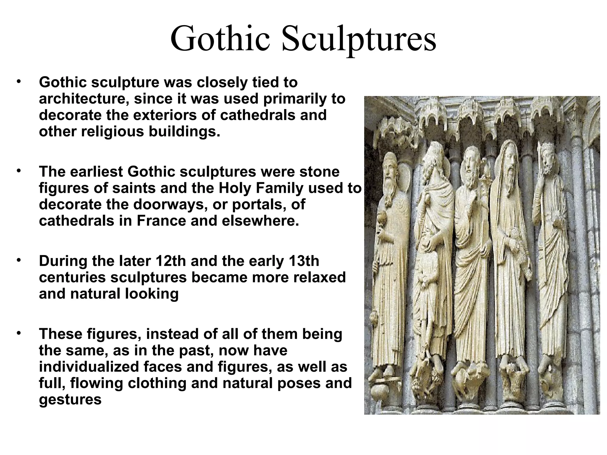 Gothic Sculptures Gothic sculpture was closely tied to architecture, since it was used primarily to decorate the exteriors of cathedrals and other religious buildings.  The earliest Gothic sculptures were stone figures of saints and the Holy Family used to decorate the doorways, or portals, of cathedrals in France and elsewhere.  During the later 12th and the early 13th centuries sculptures became more relaxed and natural looking These figures, instead of all of them being the same, as in the past, now have individualized faces and figures, as well as full, flowing clothing and natural poses and gestures 