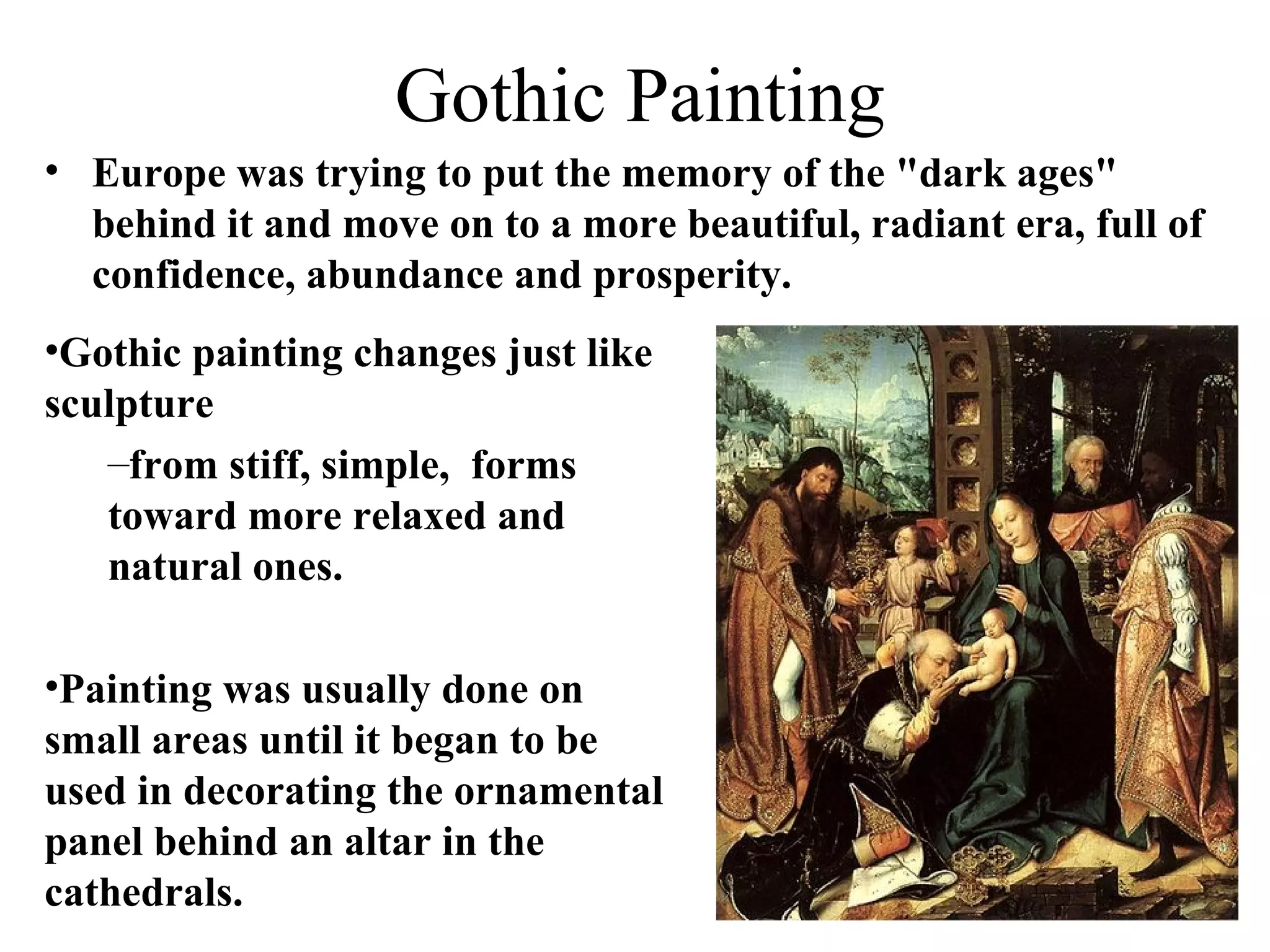 Gothic Painting Europe was trying to put the memory of the &quot;dark ages&quot; behind it and move on to a more beautiful, radiant era, full of confidence, abundance and prosperity. Gothic painting changes just like sculpture from stiff, simple,  forms toward more relaxed and natural ones.  Painting was usually done on small areas until it began to be used in decorating the ornamental panel behind an altar in the cathedrals.  