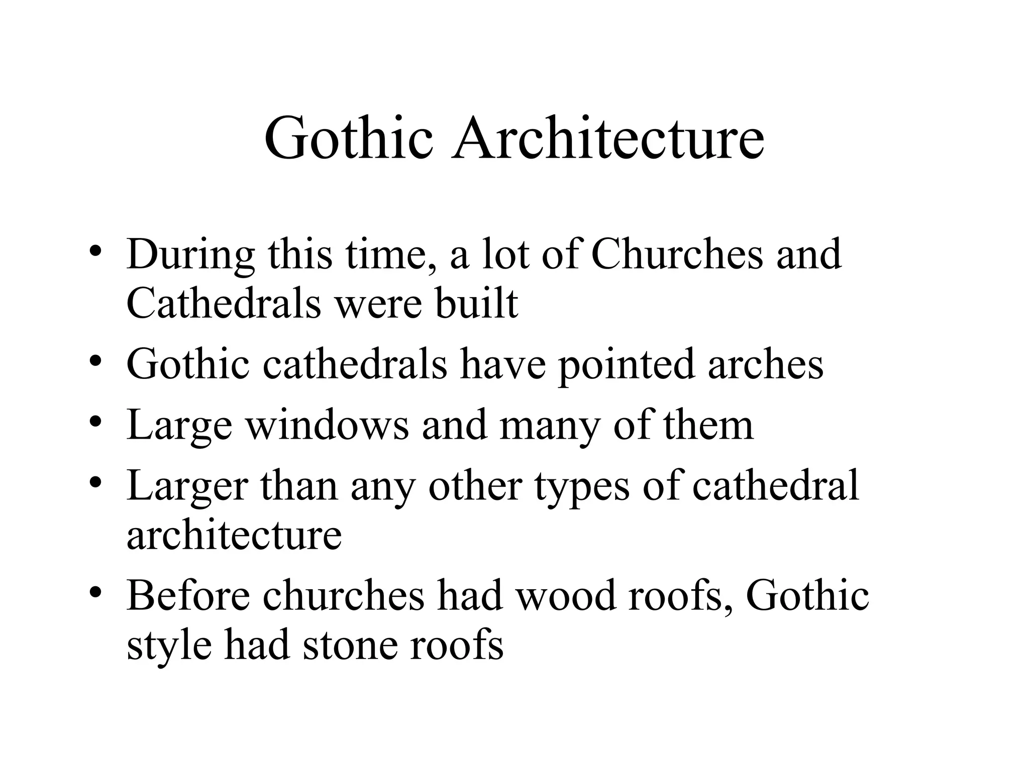 Gothic Architecture During this time, a lot of Churches and Cathedrals were built Gothic cathedrals have pointed arches Large windows and many of them Larger than any other types of cathedral architecture Before churches had wood roofs, Gothic style had stone roofs 