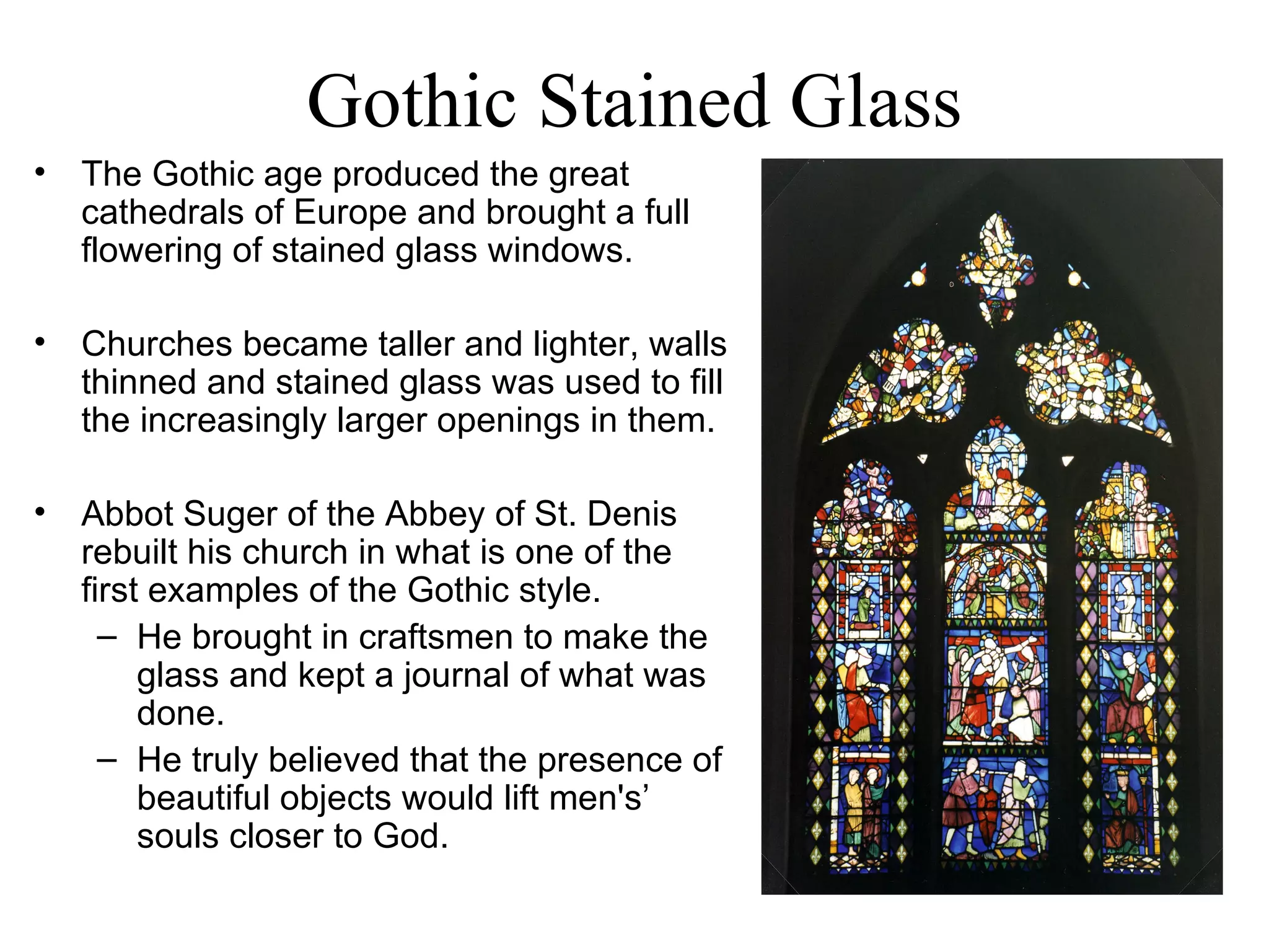 Gothic Stained Glass The Gothic age produced the great cathedrals of Europe and brought a full flowering of stained glass windows.  Churches became taller and lighter, walls thinned and stained glass was used to fill the increasingly larger openings in them.  Abbot Suger of the Abbey of St. Denis rebuilt his church in what is one of the first examples of the Gothic style.  He brought in craftsmen to make the glass and kept a journal of what was done.  He truly believed that the presence of beautiful objects would lift men's’ souls closer to God.  