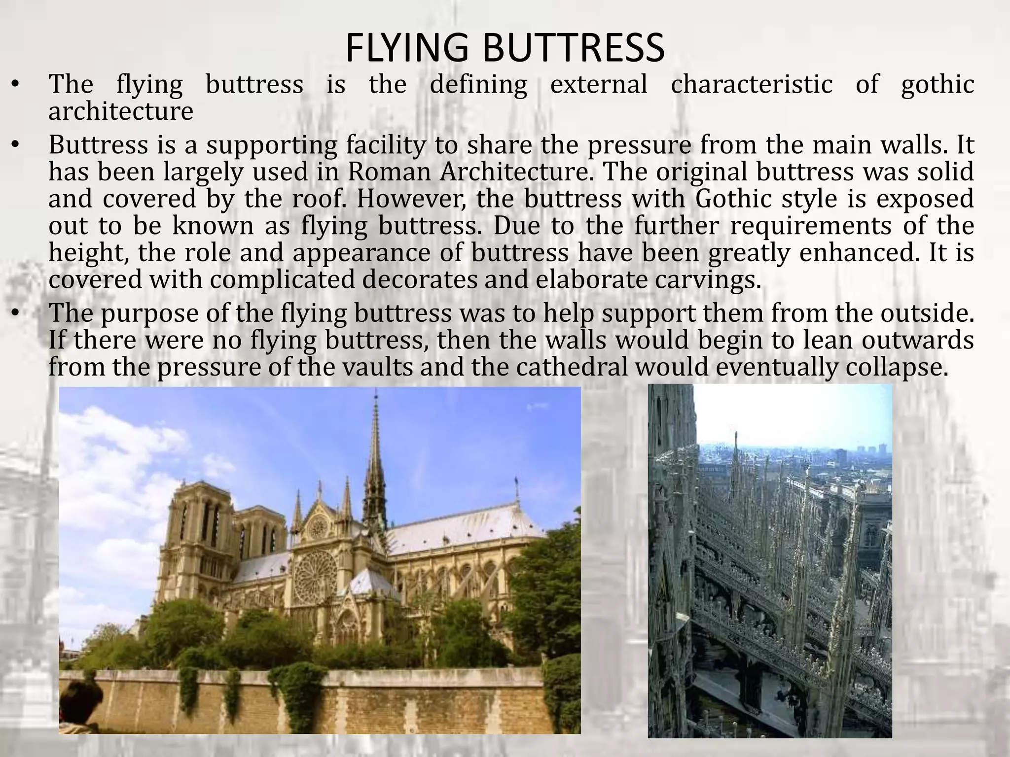 FLYING BUTTRESS
• The flying buttress is the defining external characteristic of gothic
architecture
• Buttress is a supporting facility to share the pressure from the main walls. It
has been largely used in Roman Architecture. The original buttress was solid
and covered by the roof. However, the buttress with Gothic style is exposed
out to be known as flying buttress. Due to the further requirements of the
height, the role and appearance of buttress have been greatly enhanced. It is
covered with complicated decorates and elaborate carvings.
• The purpose of the flying buttress was to help support them from the outside.
If there were no flying buttress, then the walls would begin to lean outwards
from the pressure of the vaults and the cathedral would eventually collapse.
 