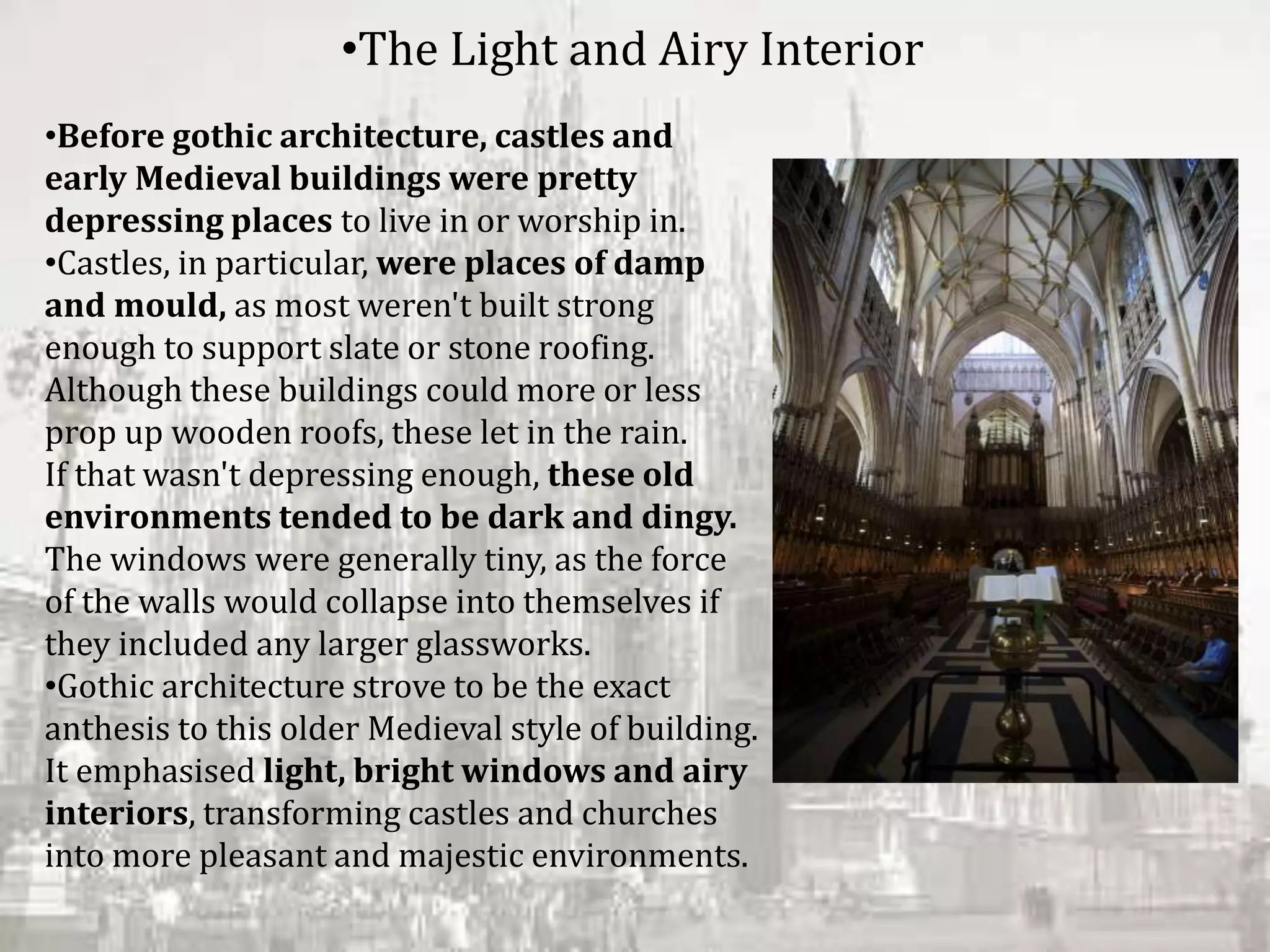 •Before gothic architecture, castles and
early Medieval buildings were pretty
depressing places to live in or worship in.
•Castles, in particular, were places of damp
and mould, as most weren't built strong
enough to support slate or stone roofing.
Although these buildings could more or less
prop up wooden roofs, these let in the rain.
If that wasn't depressing enough, these old
environments tended to be dark and dingy.
The windows were generally tiny, as the force
of the walls would collapse into themselves if
they included any larger glassworks.
•Gothic architecture strove to be the exact
anthesis to this older Medieval style of building.
It emphasised light, bright windows and airy
interiors, transforming castles and churches
into more pleasant and majestic environments.
•The Light and Airy Interior
 